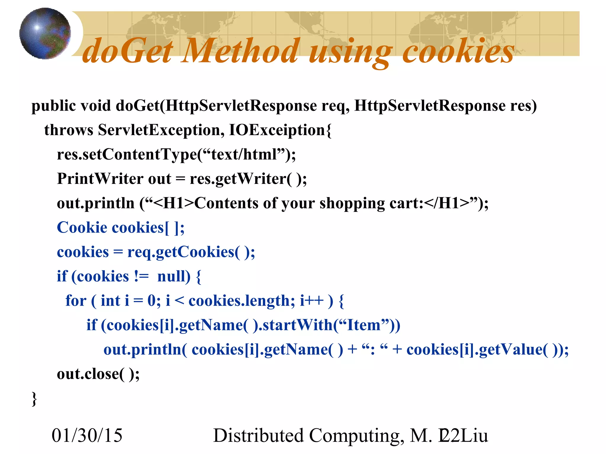 01/30/15 Distributed Computing, M. L. Liu22
doGet Method using cookies
public void doGet(HttpServletResponse req, HttpServletResponse res)
throws ServletException, IOExceiption{
res.setContentType(“text/html”);
PrintWriter out = res.getWriter( );
out.println (“<H1>Contents of your shopping cart:</H1>”);
Cookie cookies[ ];
cookies = req.getCookies( );
if (cookies != null) {
for ( int i = 0; i < cookies.length; i++ ) {
if (cookies[i].getName( ).startWith(“Item”))
out.println( cookies[i].getName( ) + “: “ + cookies[i].getValue( ));
out.close( );
}
 