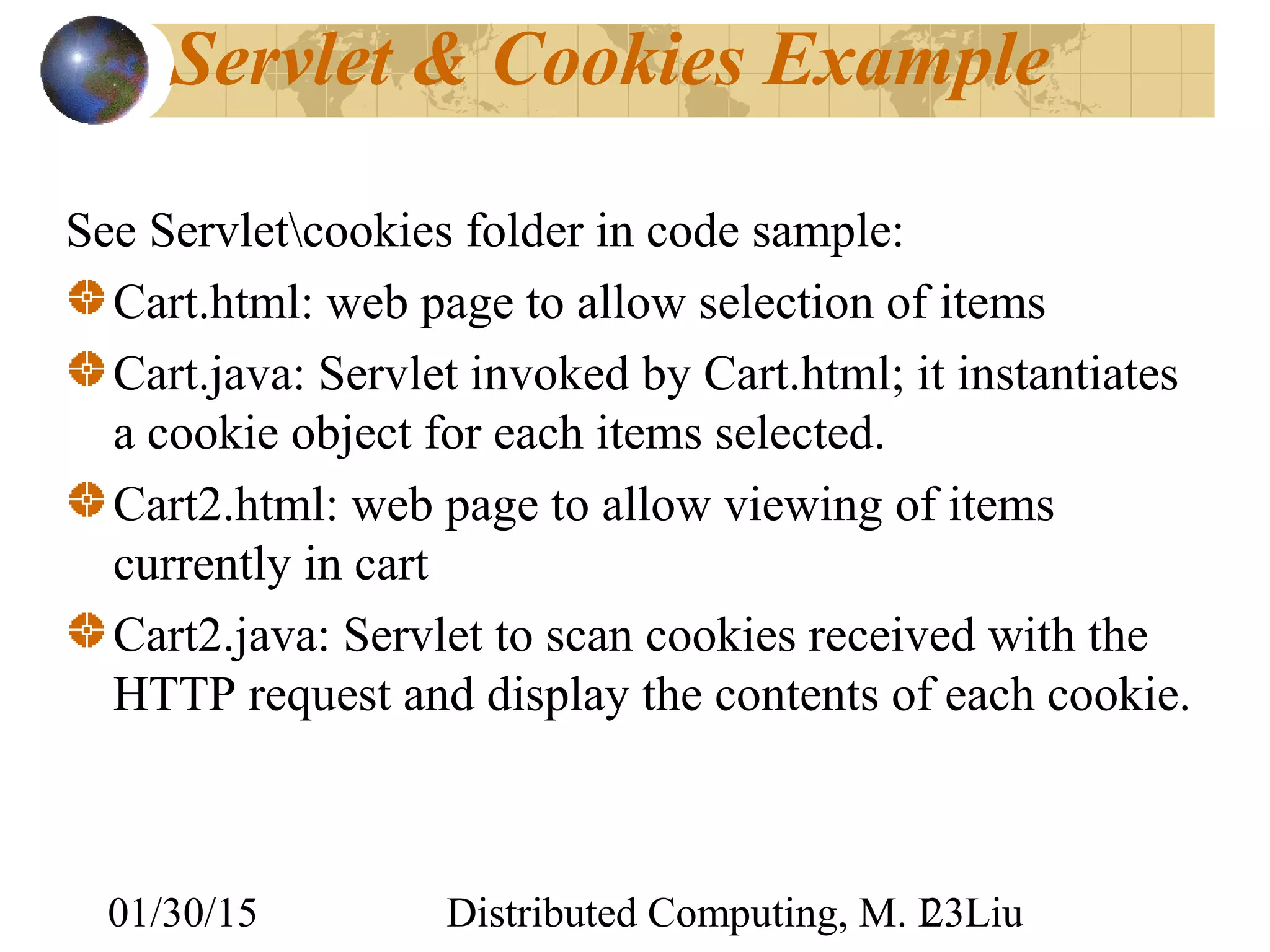 01/30/15 Distributed Computing, M. L. Liu23
Servlet & Cookies Example
See Servletcookies folder in code sample:
Cart.html: web page to allow selection of items
Cart.java: Servlet invoked by Cart.html; it instantiates
a cookie object for each items selected.
Cart2.html: web page to allow viewing of items
currently in cart
Cart2.java: Servlet to scan cookies received with the
HTTP request and display the contents of each cookie.
 