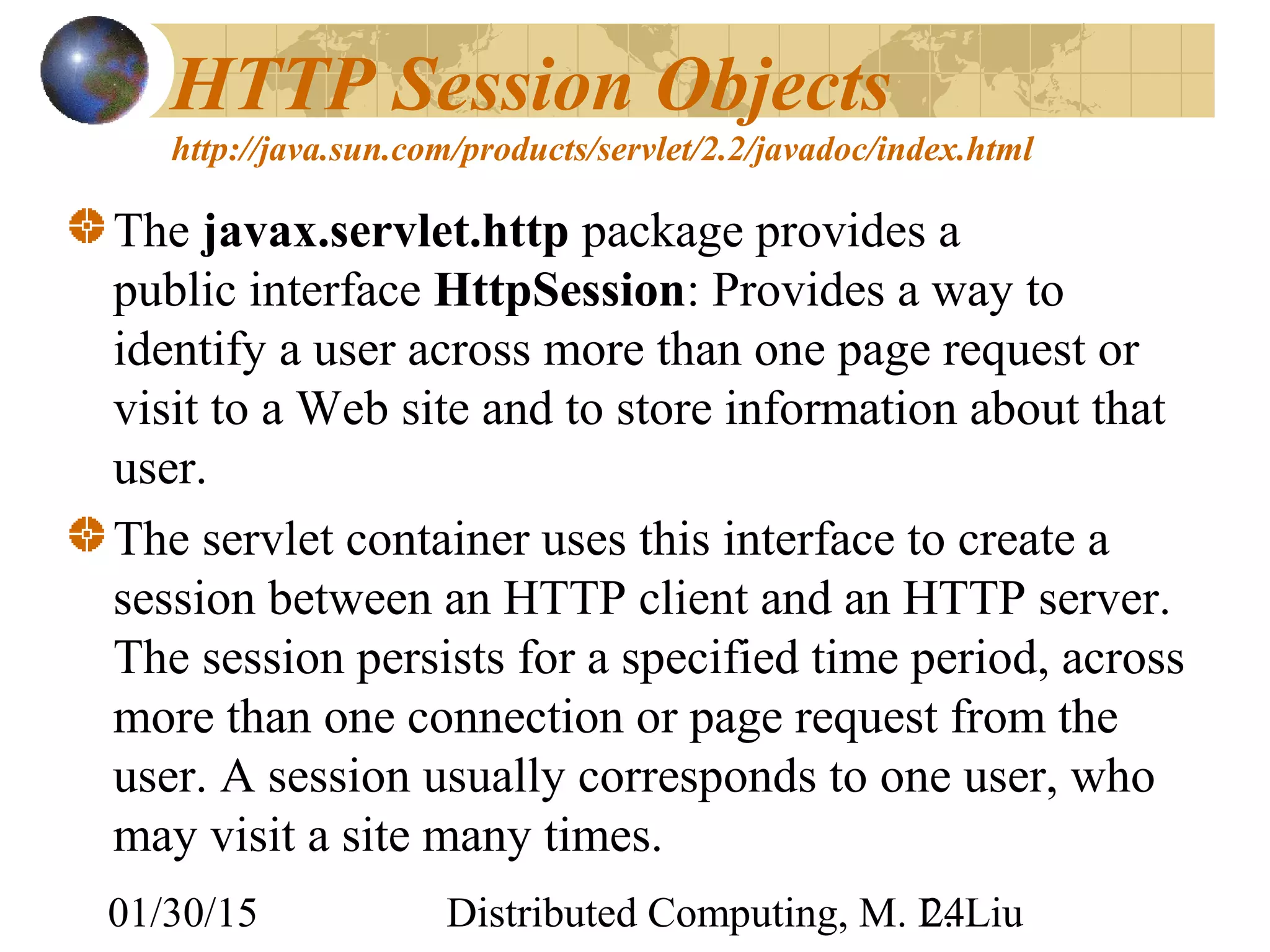 01/30/15 Distributed Computing, M. L. Liu24
HTTP Session Objects
http://java.sun.com/products/servlet/2.2/javadoc/index.html
The javax.servlet.http package provides a
public interface HttpSession: Provides a way to
identify a user across more than one page request or
visit to a Web site and to store information about that
user.
The servlet container uses this interface to create a
session between an HTTP client and an HTTP server.
The session persists for a specified time period, across
more than one connection or page request from the
user. A session usually corresponds to one user, who
may visit a site many times.
 
