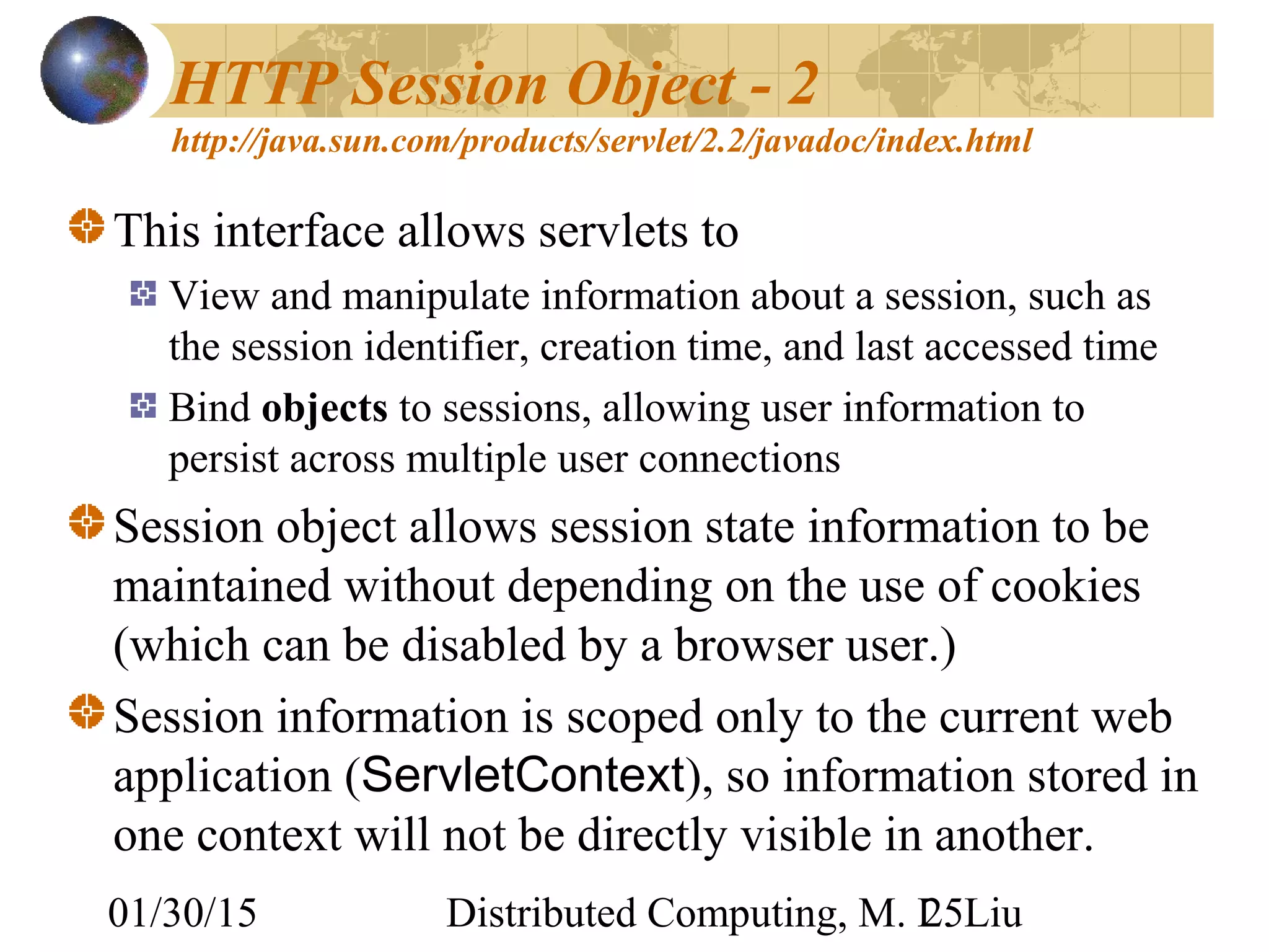 01/30/15 Distributed Computing, M. L. Liu25
HTTP Session Object - 2
http://java.sun.com/products/servlet/2.2/javadoc/index.html
This interface allows servlets to
View and manipulate information about a session, such as
the session identifier, creation time, and last accessed time
Bind objects to sessions, allowing user information to
persist across multiple user connections
Session object allows session state information to be
maintained without depending on the use of cookies
(which can be disabled by a browser user.)
Session information is scoped only to the current web
application (ServletContext), so information stored in
one context will not be directly visible in another.
 