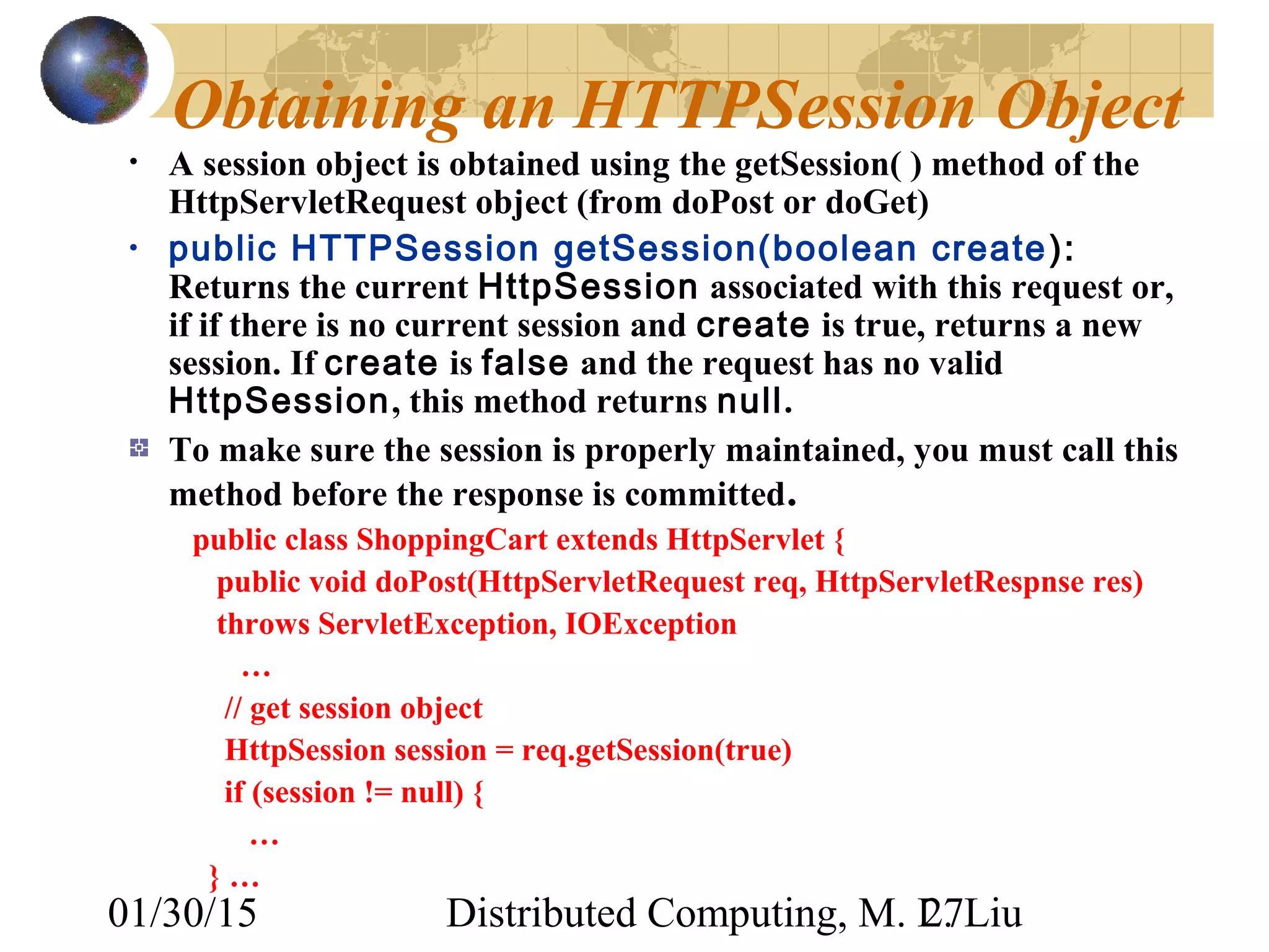 01/30/15 Distributed Computing, M. L. Liu27
Obtaining an HTTPSession Object
• A session object is obtained using the getSession( ) method of the
HttpServletRequest object (from doPost or doGet)
• public HTTPSession getSession(boolean create):
Returns the current HttpSession associated with this request or,
if if there is no current session and create is true, returns a new
session. If create is false and the request has no valid
HttpSession, this method returns null.
To make sure the session is properly maintained, you must call this
method before the response is committed.
public class ShoppingCart extends HttpServlet {
public void doPost(HttpServletRequest req, HttpServletRespnse res)
throws ServletException, IOException
…
// get session object
HttpSession session = req.getSession(true)
if (session != null) {
…
} …
 
