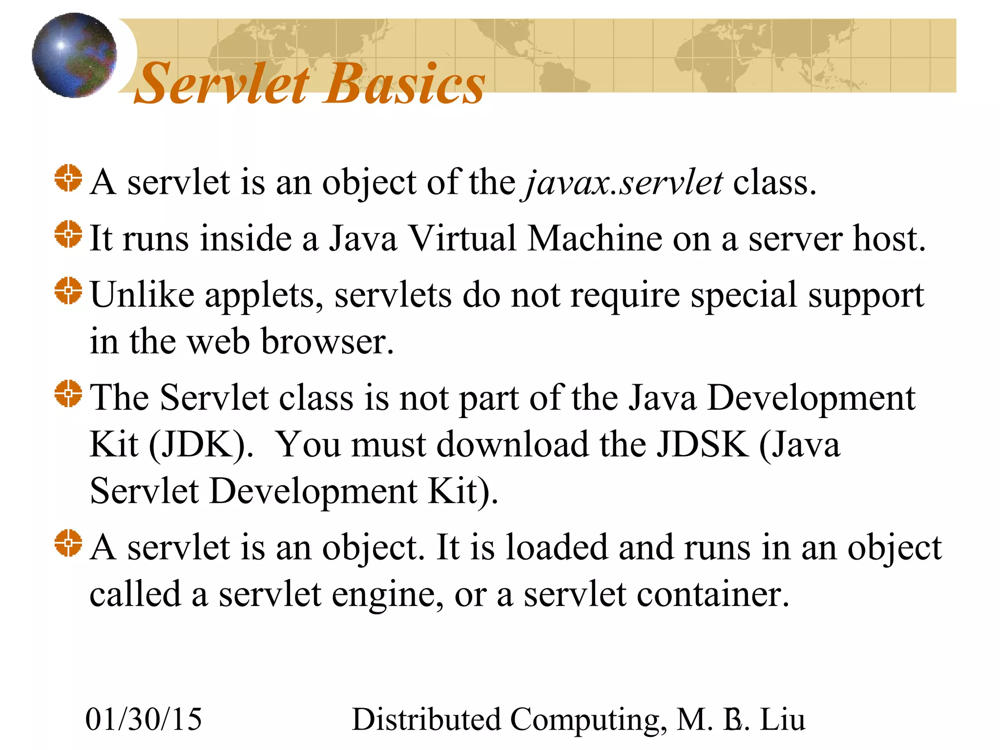 01/30/15 Distributed Computing, M. L. Liu3
Servlet Basics
A servlet is an object of the javax.servlet class.
It runs inside a Java Virtual Machine on a server host.
Unlike applets, servlets do not require special support
in the web browser.
The Servlet class is not part of the Java Development
Kit (JDK). You must download the JDSK (Java
Servlet Development Kit).
A servlet is an object. It is loaded and runs in an object
called a servlet engine, or a servlet container.
 