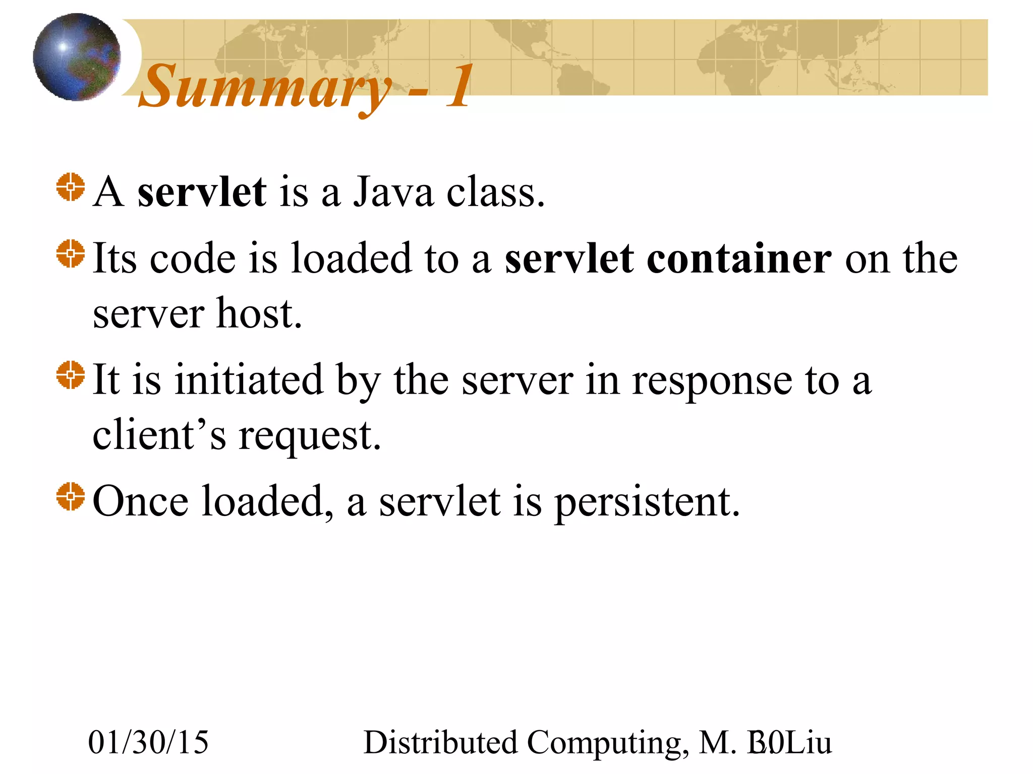 01/30/15 Distributed Computing, M. L. Liu30
Summary - 1
A servlet is a Java class.
Its code is loaded to a servlet container on the
server host.
It is initiated by the server in response to a
client’s request.
Once loaded, a servlet is persistent.
 
