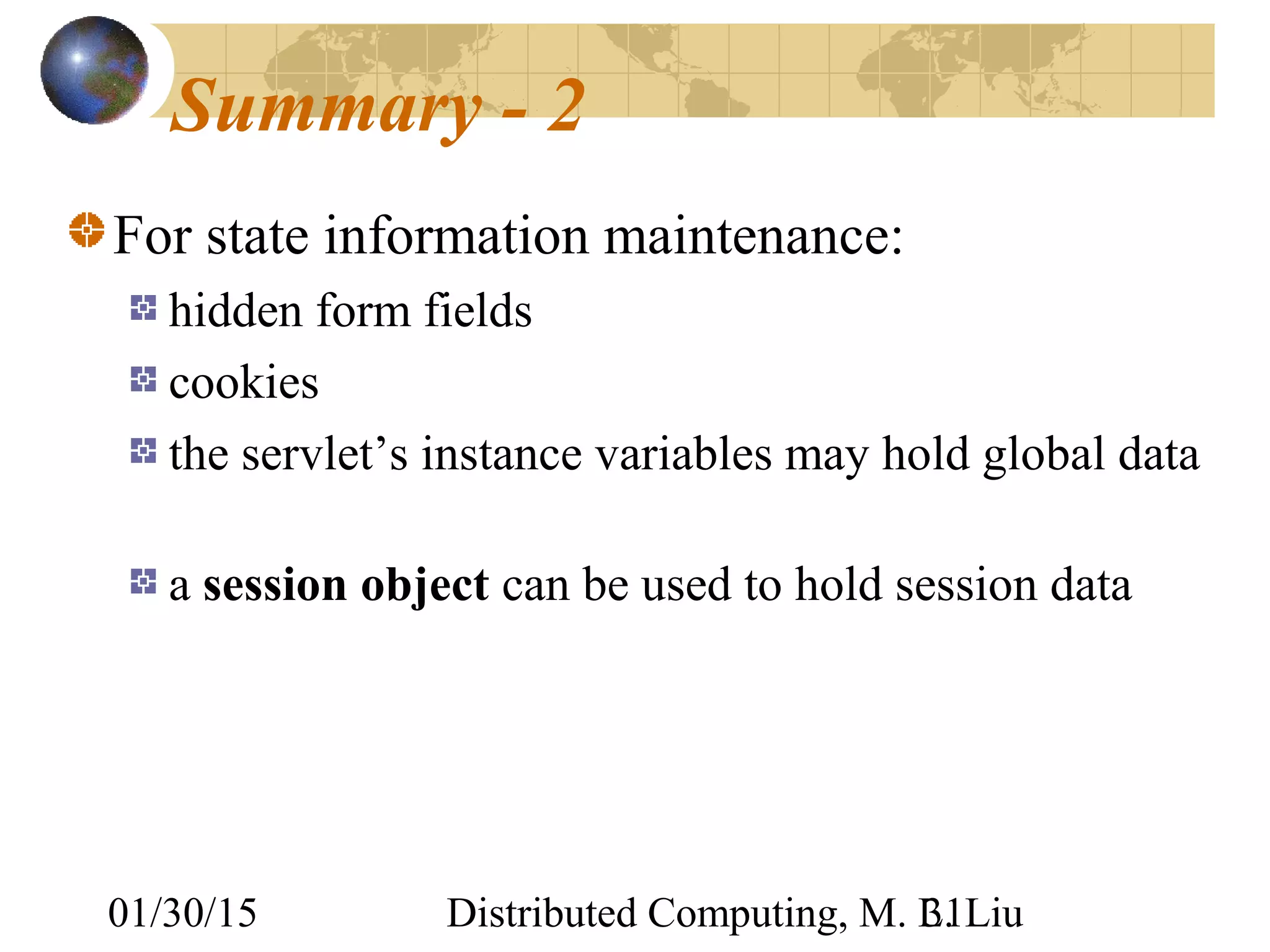 01/30/15 Distributed Computing, M. L. Liu31
Summary - 2
For state information maintenance:
hidden form fields
cookies
the servlet’s instance variables may hold global data
a session object can be used to hold session data
 