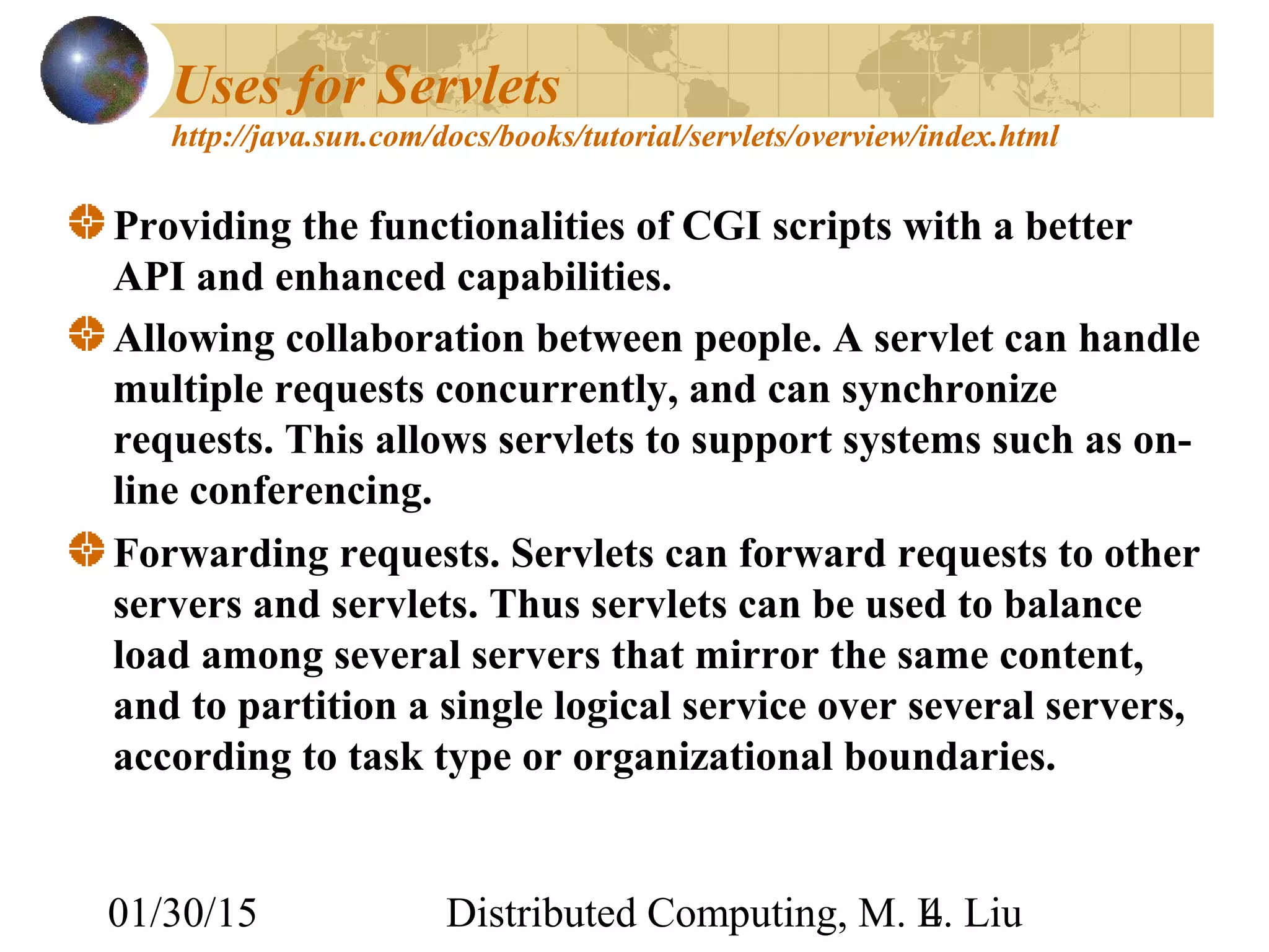 01/30/15 Distributed Computing, M. L. Liu4
Uses for Servlets
http://java.sun.com/docs/books/tutorial/servlets/overview/index.html
Providing the functionalities of CGI scripts with a better
API and enhanced capabilities.
Allowing collaboration between people. A servlet can handle
multiple requests concurrently, and can synchronize
requests. This allows servlets to support systems such as on-
line conferencing.
Forwarding requests. Servlets can forward requests to other
servers and servlets. Thus servlets can be used to balance
load among several servers that mirror the same content,
and to partition a single logical service over several servers,
according to task type or organizational boundaries.
 