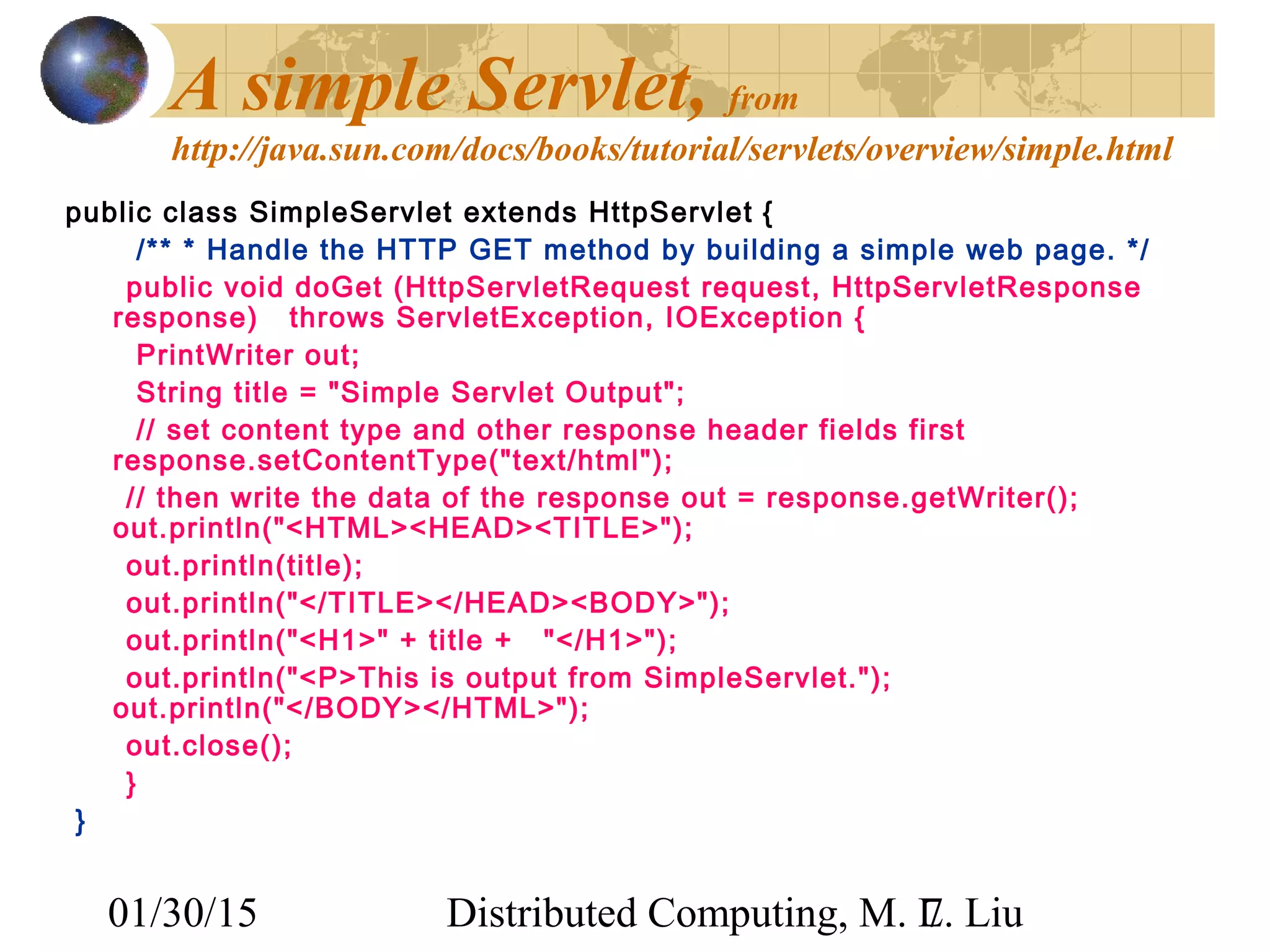 01/30/15 Distributed Computing, M. L. Liu7
A simple Servlet, from
http://java.sun.com/docs/books/tutorial/servlets/overview/simple.html
public class SimpleServlet extends HttpServlet {
/** * Handle the HTTP GET method by building a simple web page. */
public void doGet (HttpServletRequest request, HttpServletResponse
response) throws ServletException, IOException {
PrintWriter out;
String title = "Simple Servlet Output";
// set content type and other response header fields first
response.setContentType("text/html");
// then write the data of the response out = response.getWriter();
out.println("<HTML><HEAD><TITLE>");
out.println(title);
out.println("</TITLE></HEAD><BODY>");
out.println("<H1>" + title + "</H1>");
out.println("<P>This is output from SimpleServlet.");
out.println("</BODY></HTML>");
out.close();
}
}
 