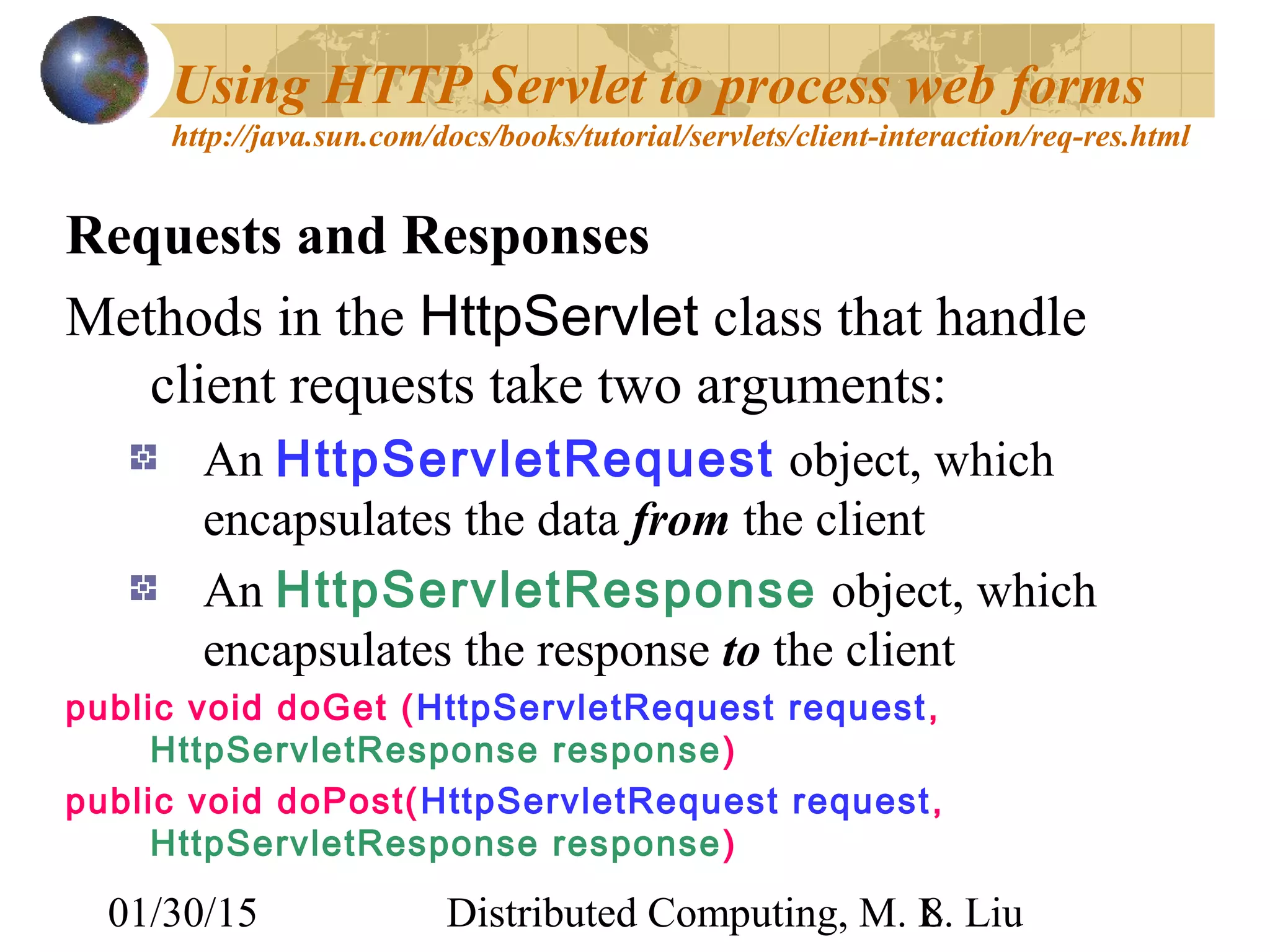 01/30/15 Distributed Computing, M. L. Liu8
Using HTTP Servlet to process web forms
http://java.sun.com/docs/books/tutorial/servlets/client-interaction/req-res.html
Requests and Responses
Methods in the HttpServlet class that handle
client requests take two arguments:
An HttpServletRequest object, which
encapsulates the data from the client
An HttpServletResponse object, which
encapsulates the response to the client
public void doGet (HttpServletRequest request,
HttpServletResponse response)
public void doPost(HttpServletRequest request,
HttpServletResponse response)
 
