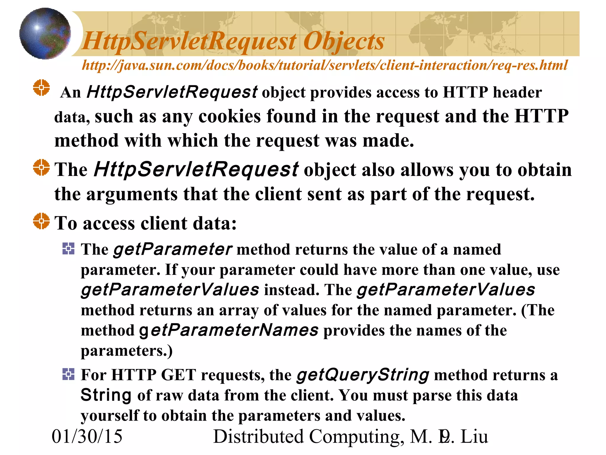 01/30/15 Distributed Computing, M. L. Liu9
HttpServletRequest Objects
http://java.sun.com/docs/books/tutorial/servlets/client-interaction/req-res.html
An HttpServletRequest object provides access to HTTP header
data, such as any cookies found in the request and the HTTP
method with which the request was made.
The HttpServletRequest object also allows you to obtain
the arguments that the client sent as part of the request.
To access client data:
The getParameter method returns the value of a named
parameter. If your parameter could have more than one value, use
getParameterValues instead. The getParameterValues
method returns an array of values for the named parameter. (The
method getParameterNames provides the names of the
parameters.)
For HTTP GET requests, the getQueryString method returns a
String of raw data from the client. You must parse this data
yourself to obtain the parameters and values.
 