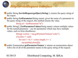 01/30/15 Distributed Computing, M. L. Liu10
HttpServletRequest Interface
public String ServletRequest.getQueryString( ); returns the query string of
the requst.
public String GetParameter(String name): given the name of a parameter in
the query string of the request, this method returns the value.
String id = GetParameter(“id”)
public String[ ] GetParameterValues(String name): returns multiple values
for the named parameter – use for parameters which may have multiple
values, such as from checkboxes.
String[ ] colors = req.getParmeterValues(“color”);
if (colors != null)
for (int I = 0; I < colors.length; I++ )
out.println(colors[I]);
public Enumeration getParameterNames( ): returns an enumeration object
with a list of all of the parameter names in the query string of the request.
 