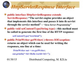 01/30/15 Distributed Computing, M. L. Liu12
HttpServletResponse Interface
public interface HttpServletResponse extends
ServletResponse: “The servlet engine provides an object
that implements this interface and passes it into th servlet
through the service method” – “Java Server Programming”
public void setContentType(String type) : this method must
be called to generate the first line of the HTTP response:
setContentType(“text/html”);
public PrintWriter getWriter( ) throws IOException:
returns an object which can be used for writing the
responses, one line at a time:
PrintWriter out = res.getWriter;
out.println(“<h1>Hello world</h1>”);
 