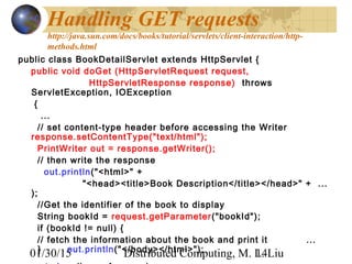 01/30/15 Distributed Computing, M. L. Liu14
Handling GET requests
http://java.sun.com/docs/books/tutorial/servlets/client-interaction/http-
methods.html
public class BookDetailServlet extends HttpServlet {
public void doGet (HttpServletRequest request,
HttpServletResponse response) throws
ServletException, IOException
{
...
// set content-type header before accessing the Writer
response.setContentType("text/html");
PrintWriter out = response.getWriter(); 
// then write the response
out.println("<html>" +
"<head><title>Book Description</title></head>" + ...
); 
//Get the identifier of the book to display
String bookId = request.getParameter("bookId");
if (bookId != null) {
// fetch the information about the book and print it ...
} out.println("</body></html>");
 