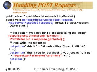 01/30/15 Distributed Computing, M. L. Liu15
Handling POST Requests
http://java.sun.com/docs/books/tutorial/servlets/client-interaction/http-
methods.html
public class ReceiptServlet extends HttpServlet {
public void doPost(HttpServletRequest request,
HttpServletResponse response) throws ServletException,
IOException {
...
// set content type header before accessing the Writer
response.setContentType("text/html");
PrintWriter out = response.getWriter( );
// then write the response
out.println("<html>" + "<head><title> Receipt </title>"
+ ...);
out.println("Thank you for purchasing your books from us
" + request.getParameter("cardname") + ...);
out.close();
}
...
}
 