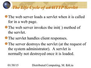 01/30/15 Distributed Computing, M. L. Liu16
The Life Cycle of an HTTP Servlet
The web server loads a servlet when it is called
for in a web page.
The web server invokes the init( ) method of
the servlet.
The servlet handles client responses.
The server destroys the servlet (at the request of
the system administrator). A servlet is
normally not destroyed once it is loaded.
 