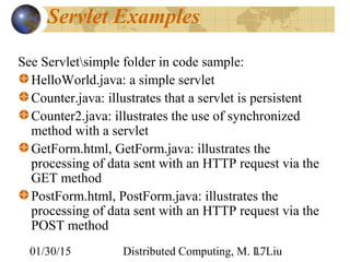 01/30/15 Distributed Computing, M. L. Liu17
Servlet Examples
See Servletsimple folder in code sample:
HelloWorld.java: a simple servlet
Counter.java: illustrates that a servlet is persistent
Counter2.java: illustrates the use of synchronized
method with a servlet
GetForm.html, GetForm.java: illustrates the
processing of data sent with an HTTP request via the
GET method
PostForm.html, PostForm.java: illustrates the
processing of data sent with an HTTP request via the
POST method
 