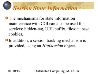 01/30/15 Distributed Computing, M. L. Liu18
Session State Information
The mechanisms for state information
maintenance with CGI can also be used for
servlets: hidden-tag, URL suffix, file/database,
cookies.
In addition, a session tracking mechanism is
provided, using an HttpSession object.
 