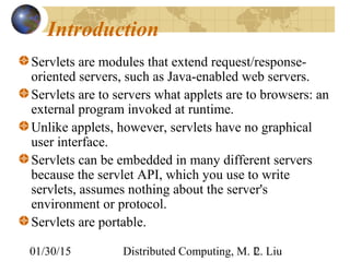 01/30/15 Distributed Computing, M. L. Liu2
Introduction
Servlets are modules that extend request/response-
oriented servers, such as Java-enabled web servers.
Servlets are to servers what applets are to browsers: an
external program invoked at runtime.
Unlike applets, however, servlets have no graphical
user interface.
Servlets can be embedded in many different servers
because the servlet API, which you use to write
servlets, assumes nothing about the server's
environment or protocol.
Servlets are portable.
 