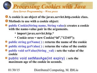 01/30/15 Distributed Computing, M. L. Liu20
Processing Cookies with Java
Java Server Programming – Wrox press
A cookie is an object of the javax.servlet.http.cookie class.
Methods to use with a cookie object:
public Cookie(String name, String value): creates a cookie
with the name-value pair in the arguments.
• import javax.servlet.http.*
• Cookie oreo = new Cookie(“id”,”12345”);
public string getName( ) : returns the name of the cookie
public string getValue( ) : returns the value of the cookie
public void setValue(String _val) : sets the value of the
cookie
public void setMaxAge(int expiry) : sets the
maximum age of the cookie in seconds.
 