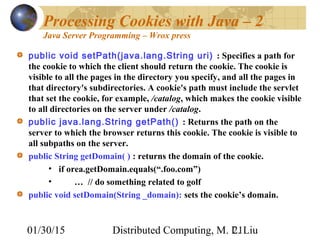 01/30/15 Distributed Computing, M. L. Liu21
Processing Cookies with Java – 2
Java Server Programming – Wrox press
public void setPath(java.lang.String uri) : Specifies a path for
the cookie to which the client should return the cookie. The cookie is
visible to all the pages in the directory you specify, and all the pages in
that directory's subdirectories. A cookie's path must include the servlet
that set the cookie, for example, /catalog, which makes the cookie visible
to all directories on the server under /catalog.
public java.lang.String getPath() : Returns the path on the
server to which the browser returns this cookie. The cookie is visible to
all subpaths on the server.
public String getDomain( ) : returns the domain of the cookie.
• if orea.getDomain.equals(“.foo.com”)
• … // do something related to golf
public void setDomain(String _domain): sets the cookie’s domain.
 
