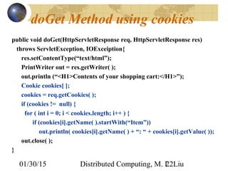 01/30/15 Distributed Computing, M. L. Liu22
doGet Method using cookies
public void doGet(HttpServletResponse req, HttpServletResponse res)
throws ServletException, IOExceiption{
res.setContentType(“text/html”);
PrintWriter out = res.getWriter( );
out.println (“<H1>Contents of your shopping cart:</H1>”);
Cookie cookies[ ];
cookies = req.getCookies( );
if (cookies != null) {
for ( int i = 0; i < cookies.length; i++ ) {
if (cookies[i].getName( ).startWith(“Item”))
out.println( cookies[i].getName( ) + “: “ + cookies[i].getValue( ));
out.close( );
}
 