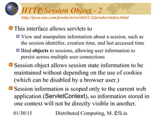 01/30/15 Distributed Computing, M. L. Liu25
HTTP Session Object - 2
http://java.sun.com/products/servlet/2.2/javadoc/index.html
This interface allows servlets to
View and manipulate information about a session, such as
the session identifier, creation time, and last accessed time
Bind objects to sessions, allowing user information to
persist across multiple user connections
Session object allows session state information to be
maintained without depending on the use of cookies
(which can be disabled by a browser user.)
Session information is scoped only to the current web
application (ServletContext), so information stored in
one context will not be directly visible in another.
 