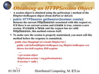 01/30/15 Distributed Computing, M. L. Liu27
Obtaining an HTTPSession Object
• A session object is obtained using the getSession( ) method of the
HttpServletRequest object (from doPost or doGet)
• public HTTPSession getSession(boolean create):
Returns the current HttpSession associated with this request or,
if if there is no current session and create is true, returns a new
session. If create is false and the request has no valid
HttpSession, this method returns null.
To make sure the session is properly maintained, you must call this
method before the response is committed.
public class ShoppingCart extends HttpServlet {
public void doPost(HttpServletRequest req, HttpServletRespnse res)
throws ServletException, IOException
…
// get session object
HttpSession session = req.getSession(true)
if (session != null) {
…
} …
 