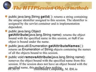 01/30/15 Distributed Computing, M. L. Liu28
The HTTPSession Object methods
public java.lang.String getId( ): returns a string containing
the unique identifier assigned to this session. The identifier is
assigned by the servlet container and is implementation
dependent.
public java.lang.Object
getAttribute(java.lang.String name): returns the object
bound with the specified name in this session, or null if no
object is bound under the name.
public java.util.Enumeration getAttributeNames( ):
returns an Enumeration of String objects containing the names
of all the objects bound to this session.
public void removeAttribute(java.lang.String name):
removes the object bound with the specified name from this
session. If the session does not have an object bound with the
specified name, this method does nothing.
 