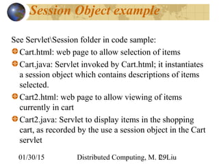 01/30/15 Distributed Computing, M. L. Liu29
Session Object example
See ServletSession folder in code sample:
Cart.html: web page to allow selection of items
Cart.java: Servlet invoked by Cart.html; it instantiates
a session object which contains descriptions of items
selected.
Cart2.html: web page to allow viewing of items
currently in cart
Cart2.java: Servlet to display items in the shopping
cart, as recorded by the use a session object in the Cart
servlet
 