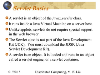 01/30/15 Distributed Computing, M. L. Liu3
Servlet Basics
A servlet is an object of the javax.servlet class.
It runs inside a Java Virtual Machine on a server host.
Unlike applets, servlets do not require special support
in the web browser.
The Servlet class is not part of the Java Development
Kit (JDK). You must download the JDSK (Java
Servlet Development Kit).
A servlet is an object. It is loaded and runs in an object
called a servlet engine, or a servlet container.
 
