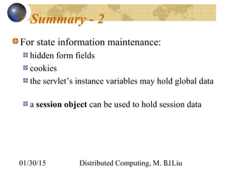 01/30/15 Distributed Computing, M. L. Liu31
Summary - 2
For state information maintenance:
hidden form fields
cookies
the servlet’s instance variables may hold global data
a session object can be used to hold session data
 