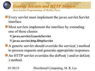 01/30/15 Distributed Computing, M. L. Liu5
Generic Servlets and HTTP Servlets
Java Servlet Programming, O’Reilley Press
Every servlet must implement the javax.servlet.Servlet
interface
Most servlets implement the interface by extending
one of these classes
javax.servlet.GenericServlet
javax.servlet.http.HttpServlet
A generic servlet should override the service( ) method
to process requests and generate appropriate responses.
An HTTP servlet overrides the doPost( ) and/or doGet(
) method.
 