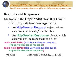01/30/15 Distributed Computing, M. L. Liu8
Using HTTP Servlet to process web forms
http://java.sun.com/docs/books/tutorial/servlets/client-interaction/req-res.html
Requests and Responses
Methods in the HttpServlet class that handle
client requests take two arguments:
An HttpServletRequest object, which
encapsulates the data from the client
An HttpServletResponse object, which
encapsulates the response to the client
public void doGet (HttpServletRequest request,
HttpServletResponse response)
public void doPost(HttpServletRequest request,
HttpServletResponse response)
 