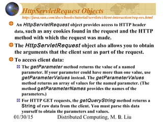 01/30/15 Distributed Computing, M. L. Liu9
HttpServletRequest Objects
http://java.sun.com/docs/books/tutorial/servlets/client-interaction/req-res.html
An HttpServletRequest object provides access to HTTP header
data, such as any cookies found in the request and the HTTP
method with which the request was made.
The HttpServletRequest object also allows you to obtain
the arguments that the client sent as part of the request.
To access client data:
The getParameter method returns the value of a named
parameter. If your parameter could have more than one value, use
getParameterValues instead. The getParameterValues
method returns an array of values for the named parameter. (The
method getParameterNames provides the names of the
parameters.)
For HTTP GET requests, the getQueryString method returns a
String of raw data from the client. You must parse this data
yourself to obtain the parameters and values.
 