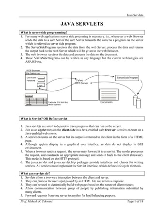 Java Servlets

                                JAVA SERVLETS
What is server-side programming?
1. For many web applications server side processing is necessary. i.e., whenever a web Browser
   sends the data to a web Server the web Server forwards the same to a program on the server
   which is referred as server side program.
2. The ServerSideProgram receives the data from the web Server, process the data and returns
   the output back to the web Server which will be given to the web Browser.
3. The web browser receives the data and presents the data on the document.
4. These ServerSidePrograms can be written in any language but the current technologies are
   ASP,JSP etc.




What is Servlet? OR Define servlet

1. Java servlets are small independent Java programs that can run on the server.
2. Just as an applet runs on the client-side in a Java-enabled web browser, servlets execute on a
   Java-enabled web server.
3. A servlet executes on the server but its output is returned to the client in the form of a HTML
   page.
4. Although applets display in a graphical user interface, servlets do not display in GUI
   environment.
5. When a browser sends a request, the server may forward it to a servlet. The servlet processes
   the request, and constructs an appropriate message and sends it back to the client (browser).
   This model is based on the HTTP protocol.
6. The javax.servlet and javax.servlet.http packages provide interfaces and classes for writing
   servlets. All servlets must implement the Servlet interface, which defines life-cycle methods.

What can servlets do?
1. Servlets allow a two-way interaction between the client and server.
2. They can process the user input passed by an HTML file and return a response.
3. They can be used to dynamically build web pages based on the nature of client request.
4. Allow communication between group of people by publishing information submitted by
   many clients.
5. Forward requests from one server to another for load balancing purpose.
Prof. Mukesh N. Tekwani                                                              Page 1 of 18
 