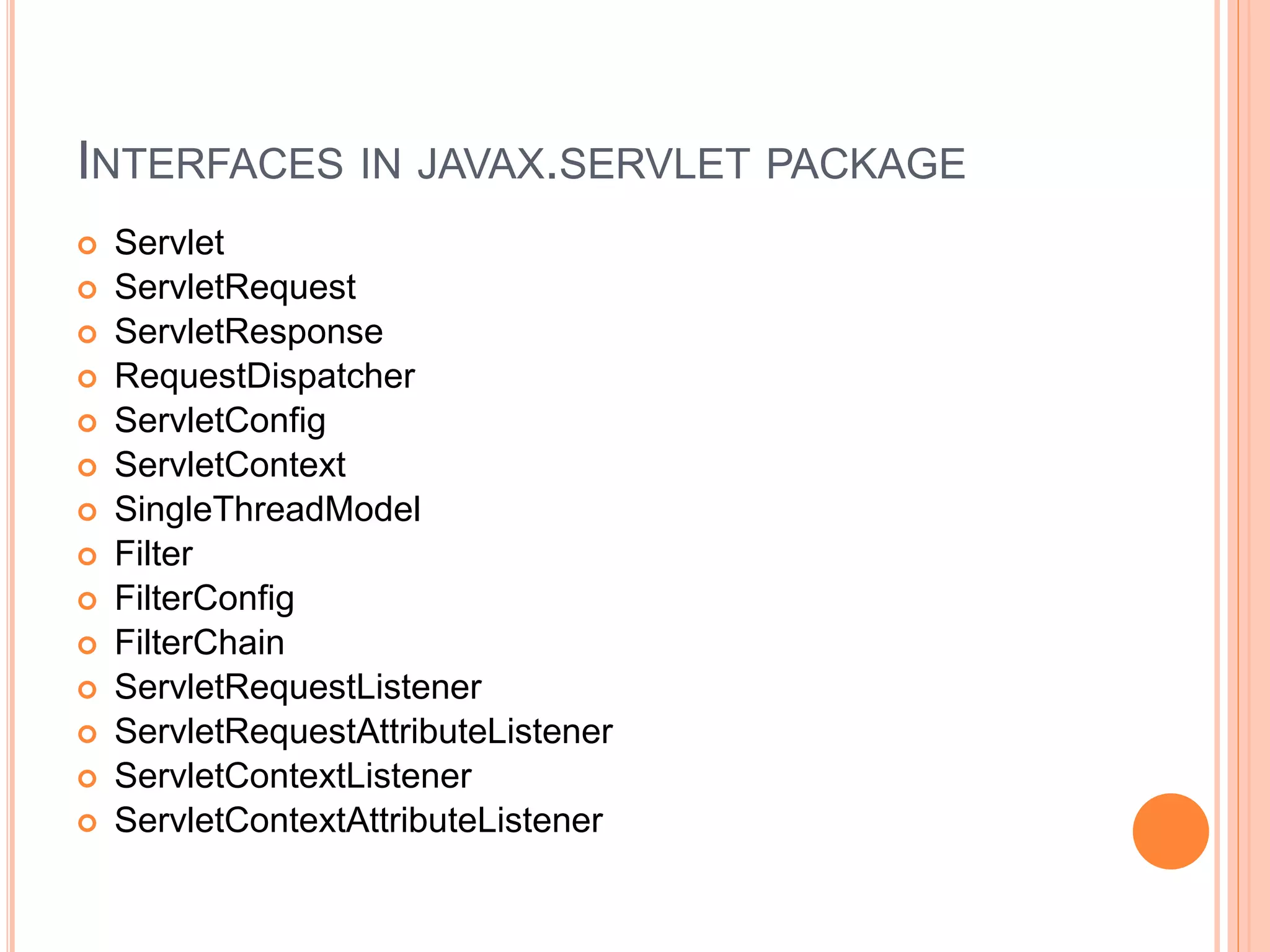 INTERFACES IN JAVAX.SERVLET PACKAGE
 Servlet
 ServletRequest
 ServletResponse
 RequestDispatcher
 ServletConfig
 ServletContext
 SingleThreadModel
 Filter
 FilterConfig
 FilterChain
 ServletRequestListener
 ServletRequestAttributeListener
 ServletContextListener
 ServletContextAttributeListener
 