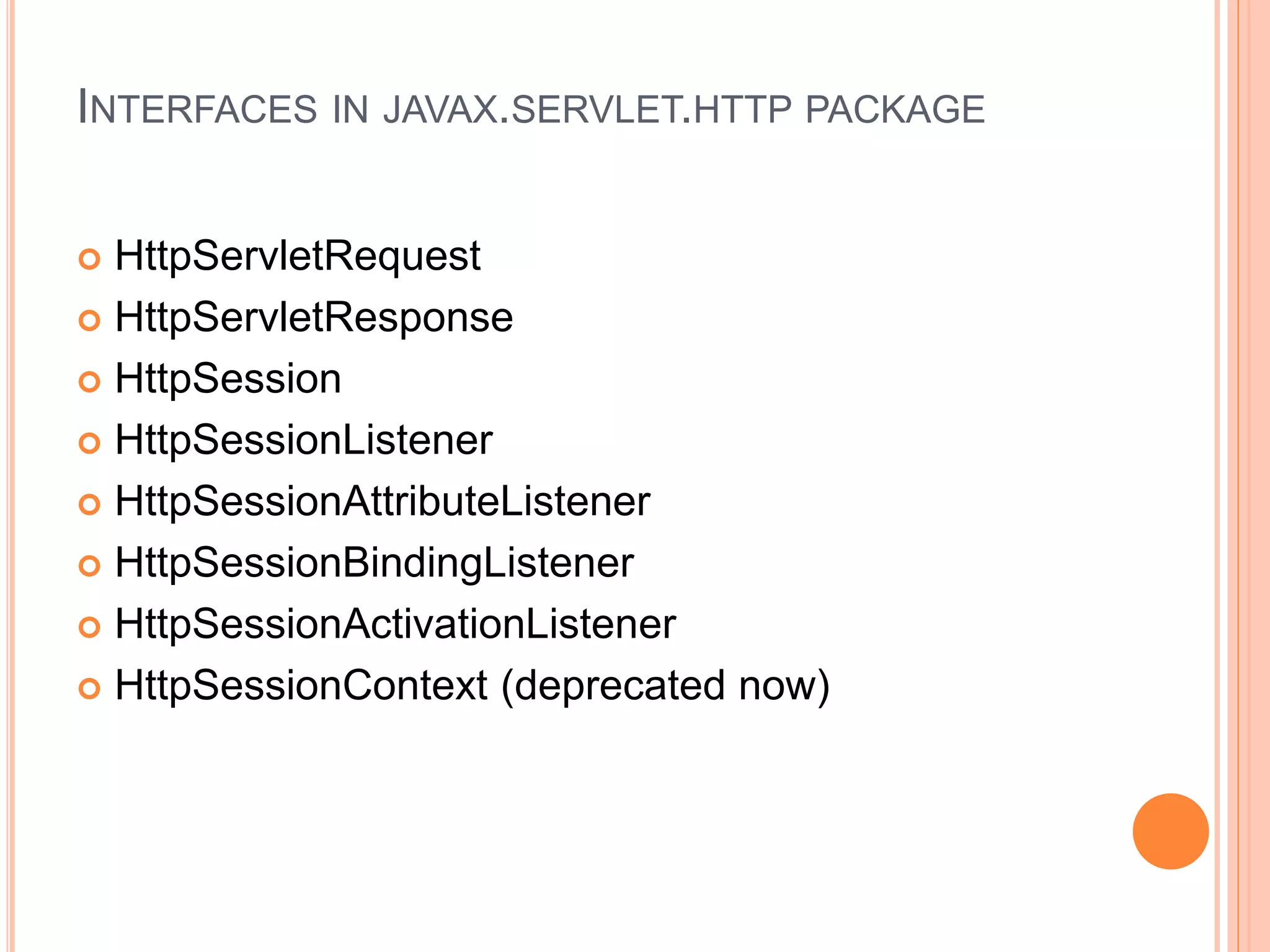 INTERFACES IN JAVAX.SERVLET.HTTP PACKAGE
 HttpServletRequest
 HttpServletResponse
 HttpSession
 HttpSessionListener
 HttpSessionAttributeListener
 HttpSessionBindingListener
 HttpSessionActivationListener
 HttpSessionContext (deprecated now)
 