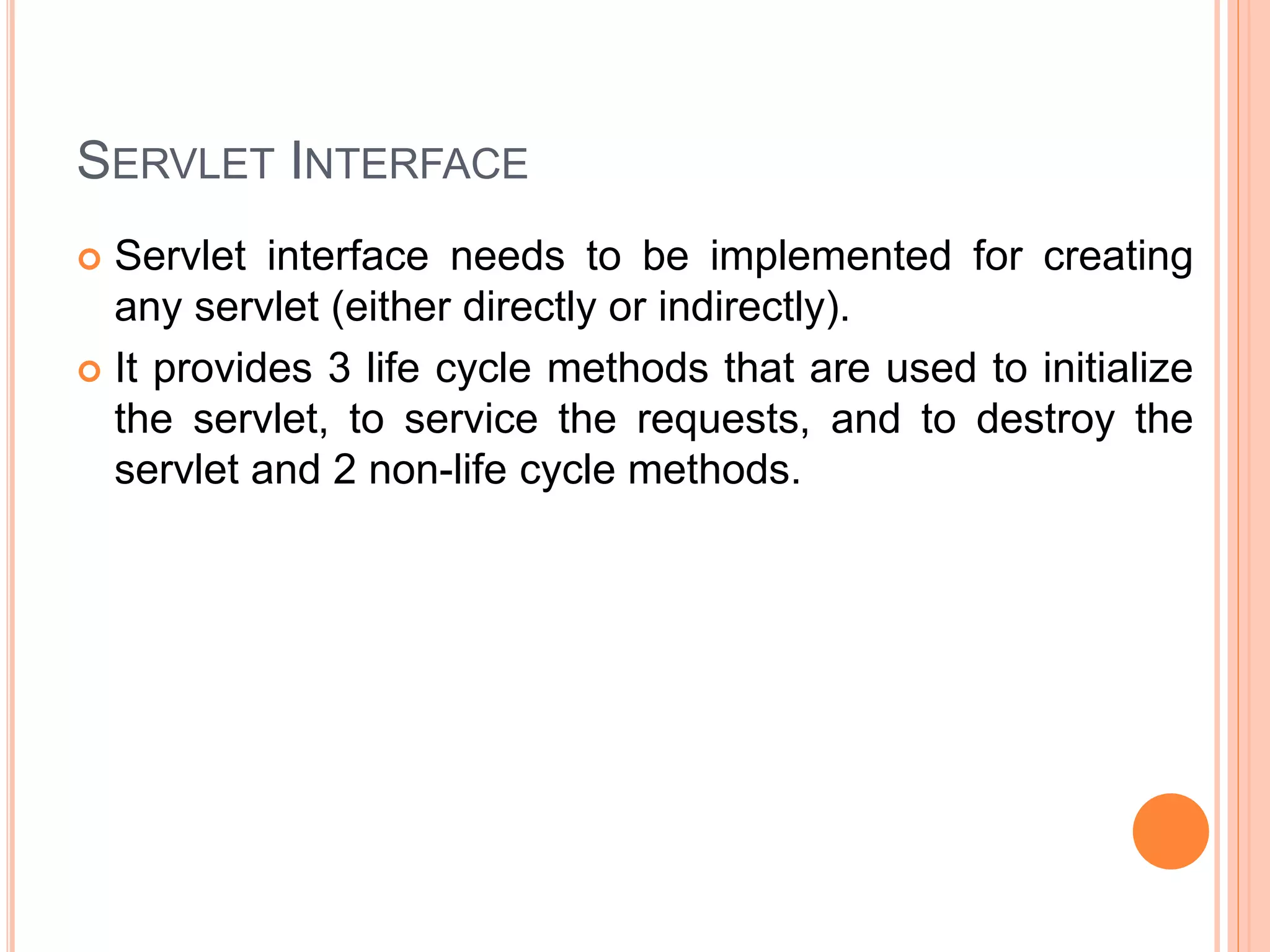 SERVLET INTERFACE
 Servlet interface needs to be implemented for creating
any servlet (either directly or indirectly).
 It provides 3 life cycle methods that are used to initialize
the servlet, to service the requests, and to destroy the
servlet and 2 non-life cycle methods.
 