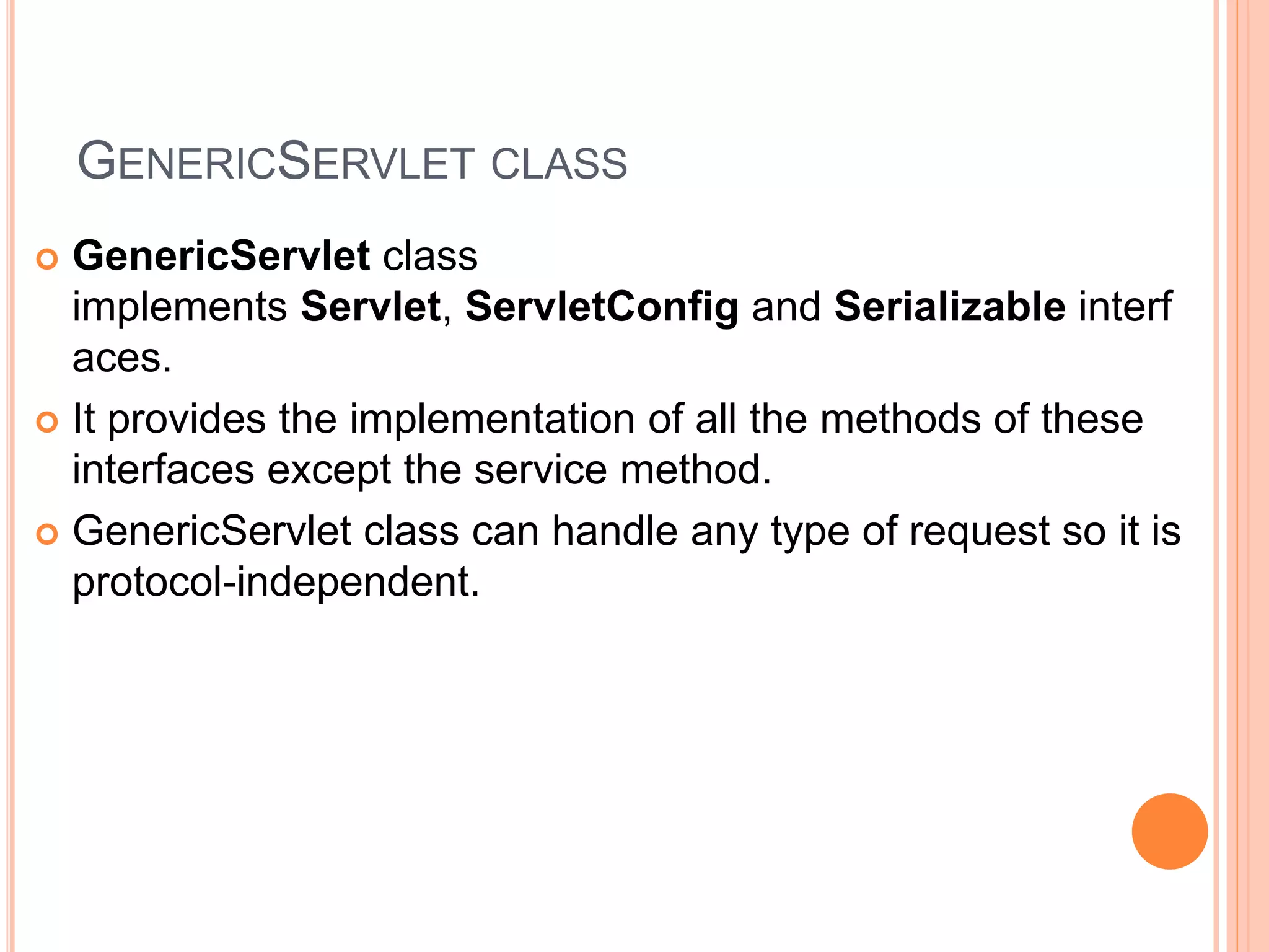 GENERICSERVLET CLASS
 GenericServlet class
implements Servlet, ServletConfig and Serializable interf
aces.
 It provides the implementation of all the methods of these
interfaces except the service method.
 GenericServlet class can handle any type of request so it is
protocol-independent.
 