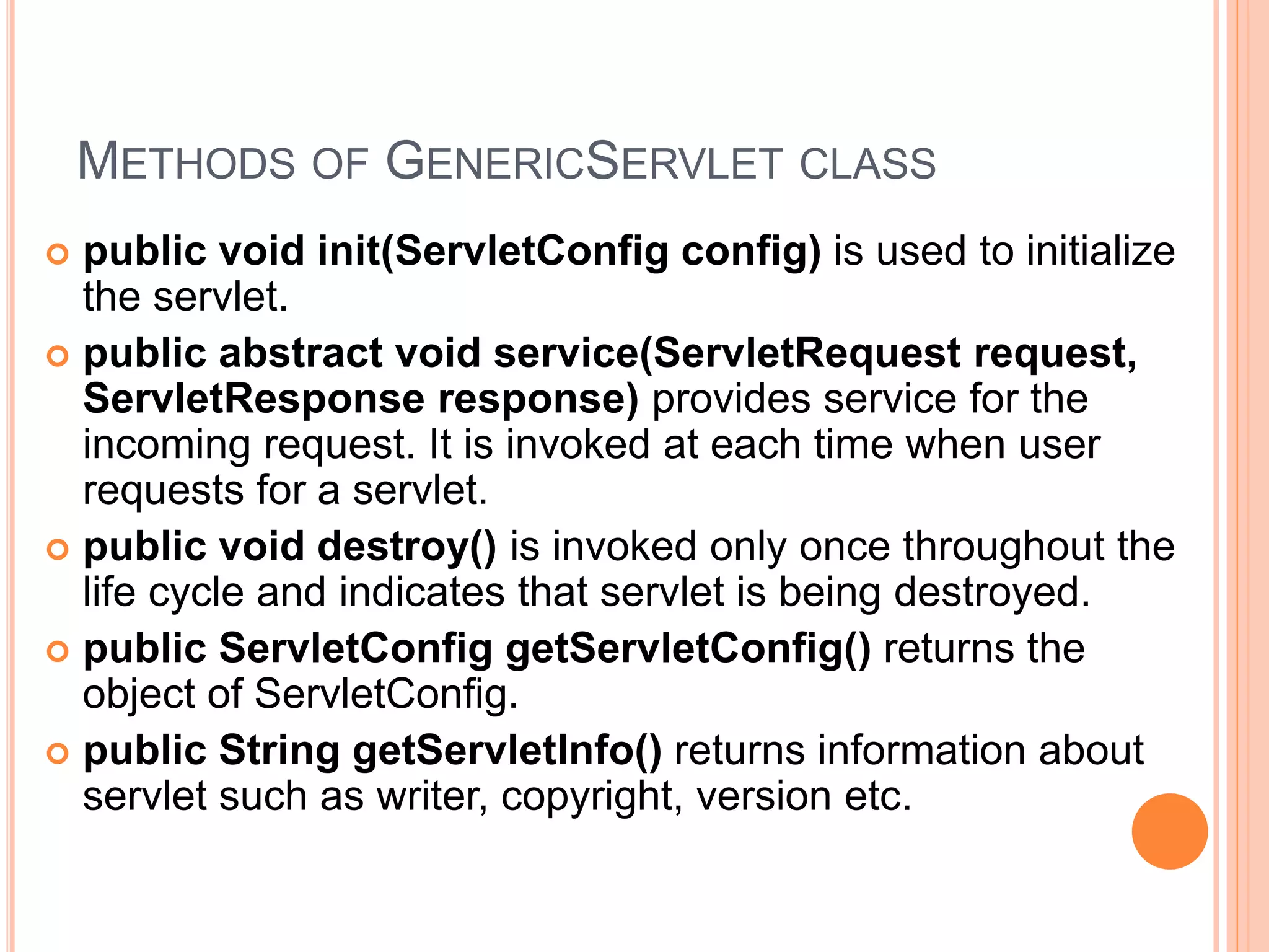 METHODS OF GENERICSERVLET CLASS
 public void init(ServletConfig config) is used to initialize
the servlet.
 public abstract void service(ServletRequest request,
ServletResponse response) provides service for the
incoming request. It is invoked at each time when user
requests for a servlet.
 public void destroy() is invoked only once throughout the
life cycle and indicates that servlet is being destroyed.
 public ServletConfig getServletConfig() returns the
object of ServletConfig.
 public String getServletInfo() returns information about
servlet such as writer, copyright, version etc.
 