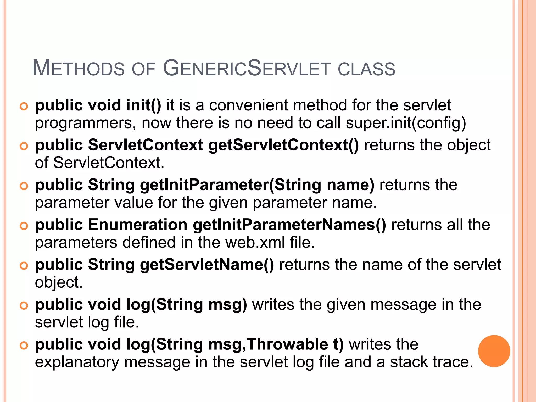 METHODS OF GENERICSERVLET CLASS
 public void init() it is a convenient method for the servlet
programmers, now there is no need to call super.init(config)
 public ServletContext getServletContext() returns the object
of ServletContext.
 public String getInitParameter(String name) returns the
parameter value for the given parameter name.
 public Enumeration getInitParameterNames() returns all the
parameters defined in the web.xml file.
 public String getServletName() returns the name of the servlet
object.
 public void log(String msg) writes the given message in the
servlet log file.
 public void log(String msg,Throwable t) writes the
explanatory message in the servlet log file and a stack trace.
 
