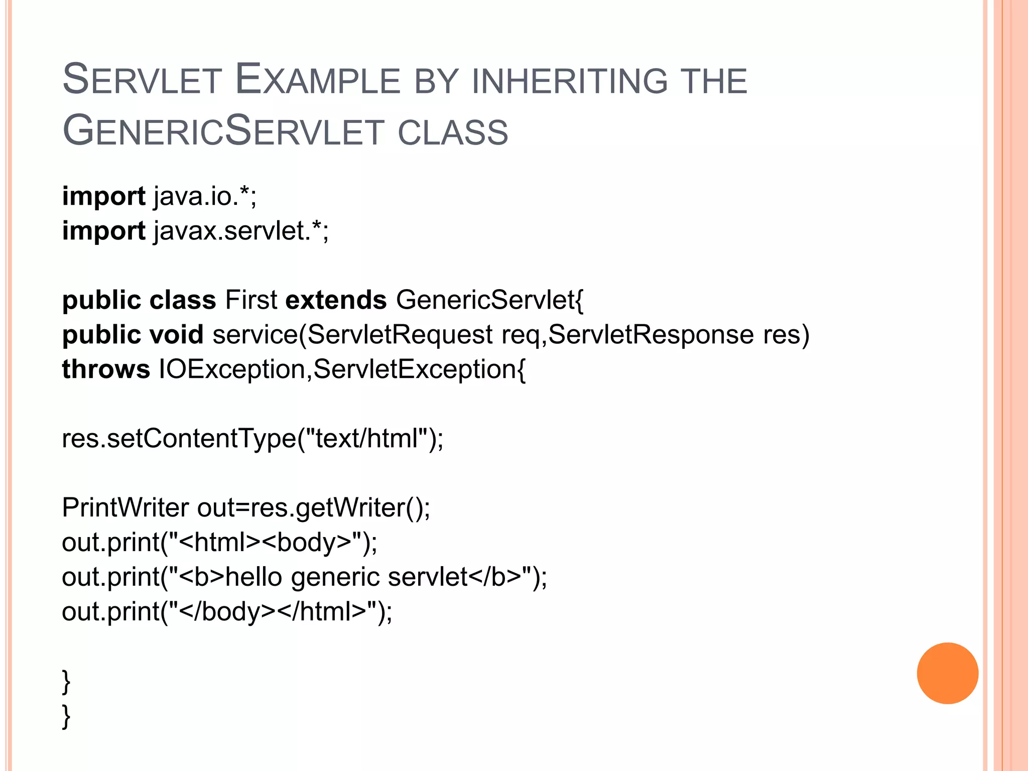 SERVLET EXAMPLE BY INHERITING THE
GENERICSERVLET CLASS
import java.io.*;
import javax.servlet.*;
public class First extends GenericServlet{
public void service(ServletRequest req,ServletResponse res)
throws IOException,ServletException{
res.setContentType("text/html");
PrintWriter out=res.getWriter();
out.print("<html><body>");
out.print("<b>hello generic servlet</b>");
out.print("</body></html>");
}
}
 
