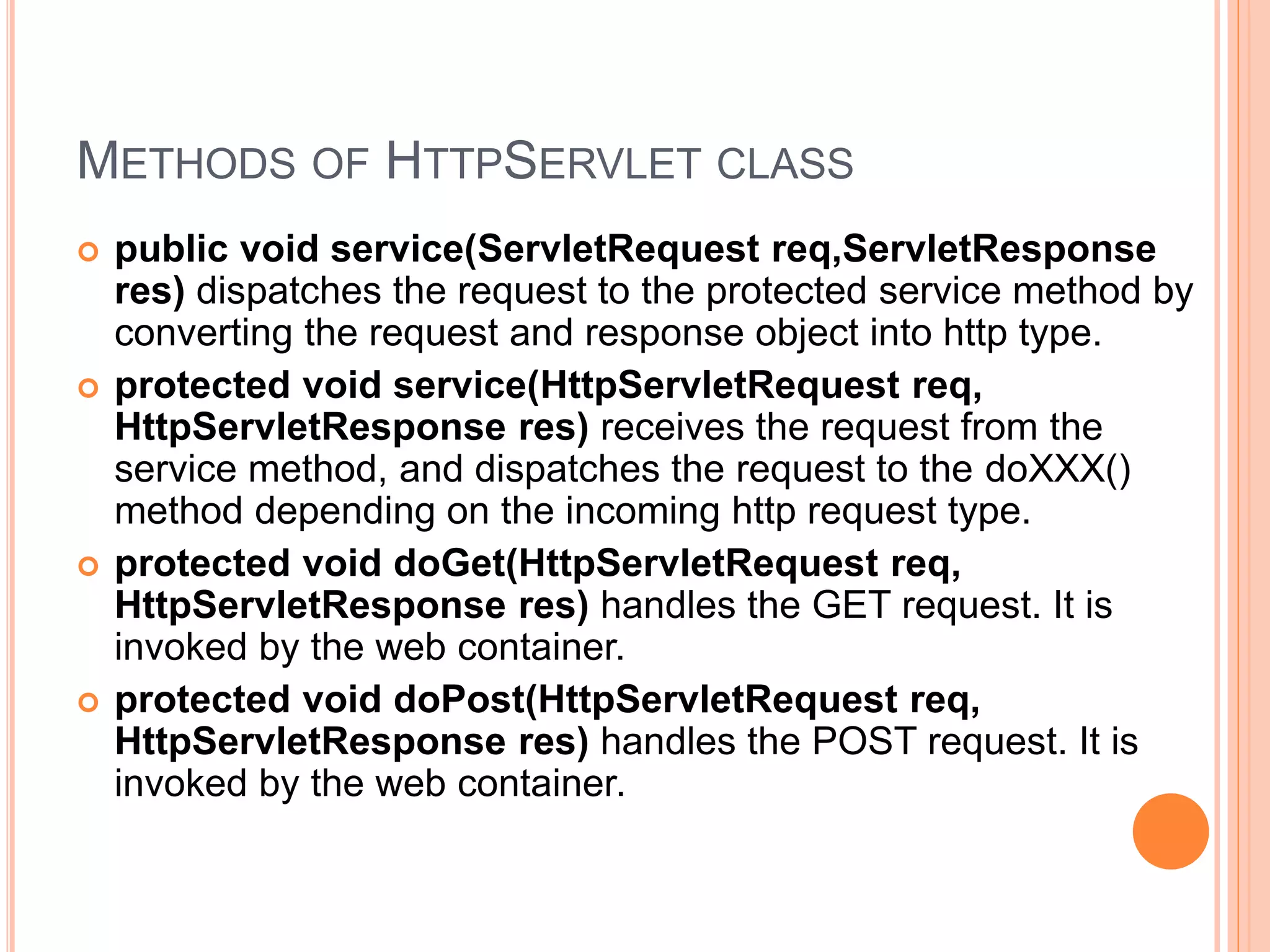 METHODS OF HTTPSERVLET CLASS
 public void service(ServletRequest req,ServletResponse
res) dispatches the request to the protected service method by
converting the request and response object into http type.
 protected void service(HttpServletRequest req,
HttpServletResponse res) receives the request from the
service method, and dispatches the request to the doXXX()
method depending on the incoming http request type.
 protected void doGet(HttpServletRequest req,
HttpServletResponse res) handles the GET request. It is
invoked by the web container.
 protected void doPost(HttpServletRequest req,
HttpServletResponse res) handles the POST request. It is
invoked by the web container.
 