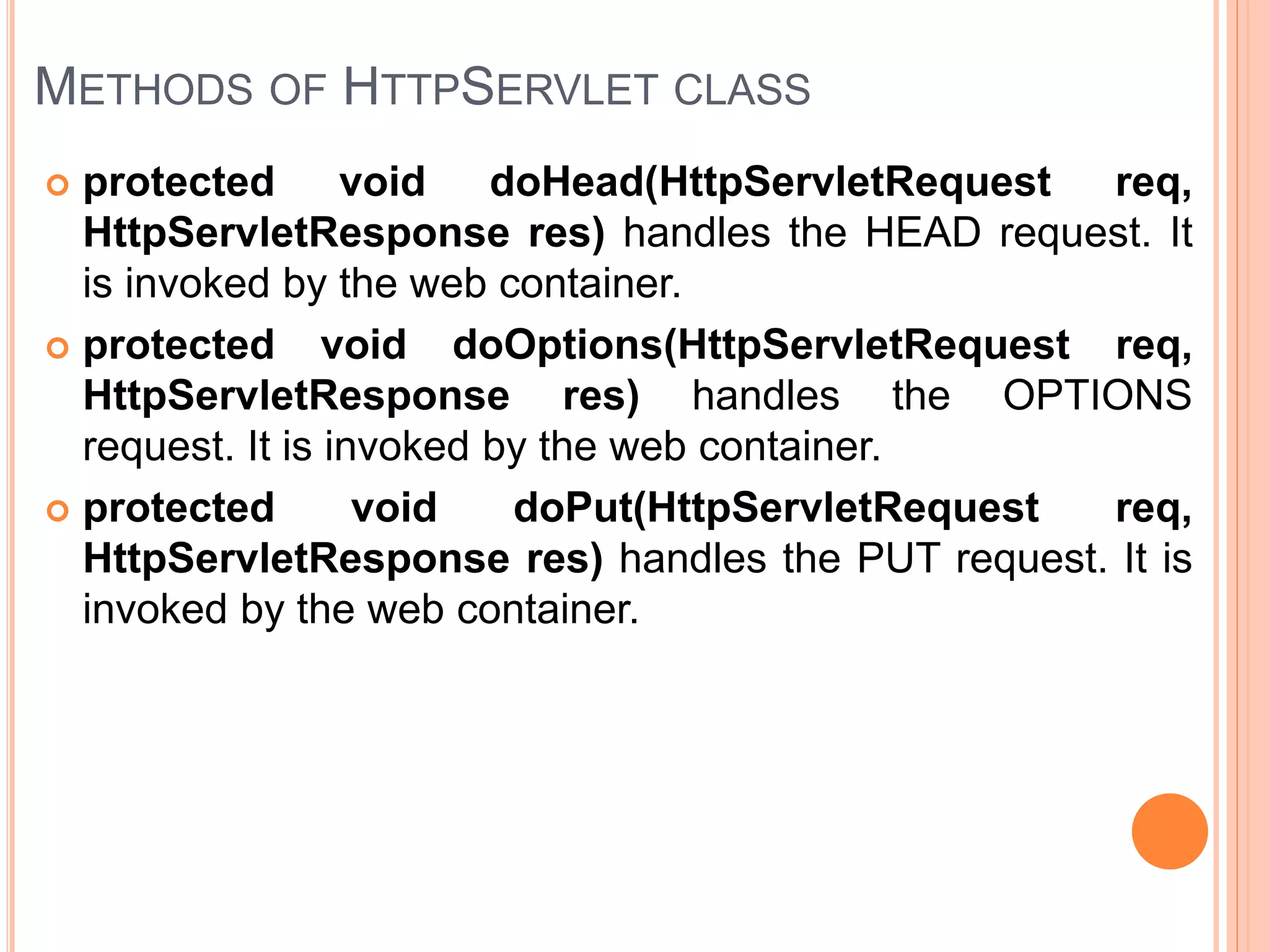 METHODS OF HTTPSERVLET CLASS
 protected void doHead(HttpServletRequest req,
HttpServletResponse res) handles the HEAD request. It
is invoked by the web container.
 protected void doOptions(HttpServletRequest req,
HttpServletResponse res) handles the OPTIONS
request. It is invoked by the web container.
 protected void doPut(HttpServletRequest req,
HttpServletResponse res) handles the PUT request. It is
invoked by the web container.
 
