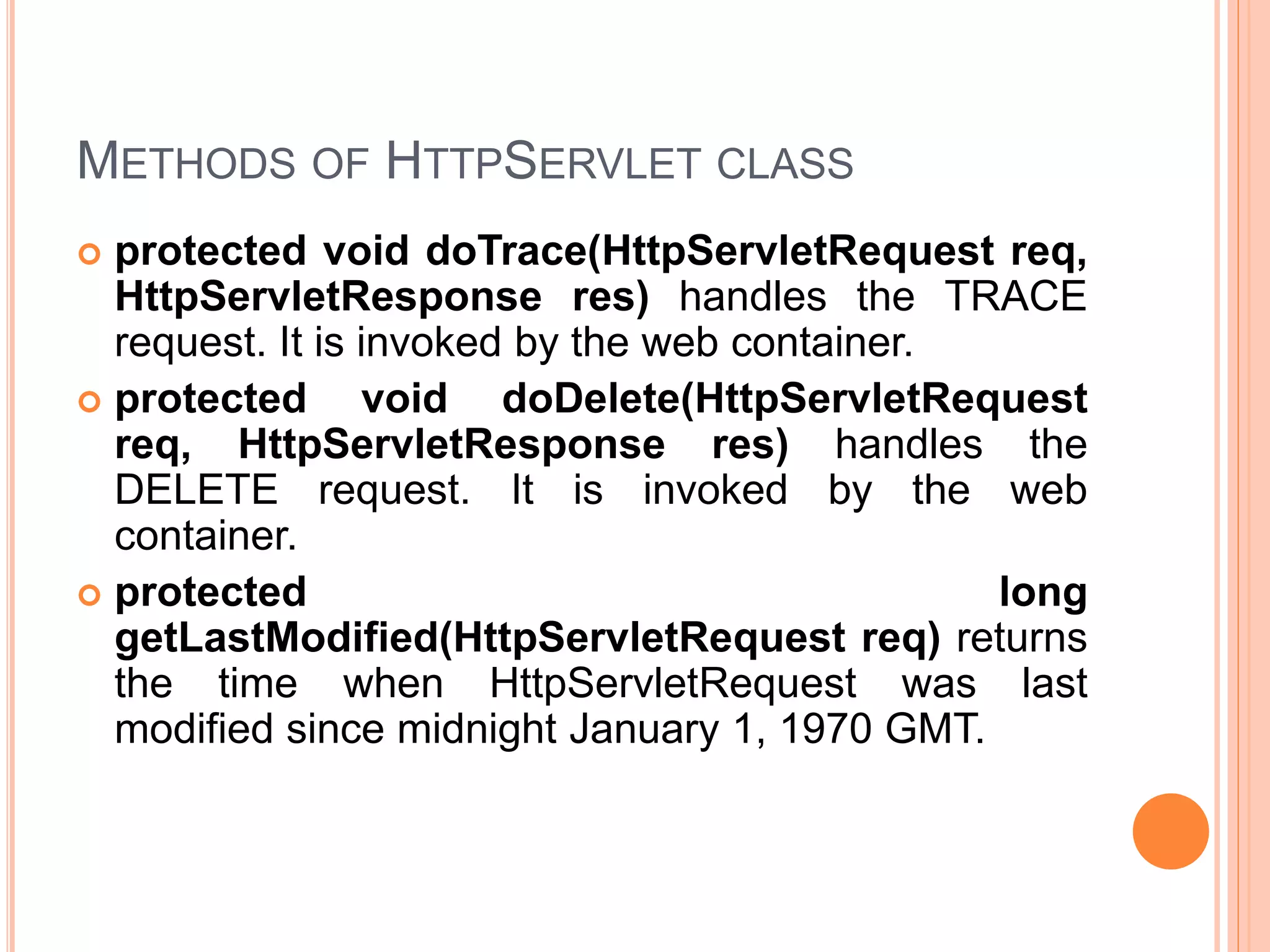 METHODS OF HTTPSERVLET CLASS
 protected void doTrace(HttpServletRequest req,
HttpServletResponse res) handles the TRACE
request. It is invoked by the web container.
 protected void doDelete(HttpServletRequest
req, HttpServletResponse res) handles the
DELETE request. It is invoked by the web
container.
 protected long
getLastModified(HttpServletRequest req) returns
the time when HttpServletRequest was last
modified since midnight January 1, 1970 GMT.
 