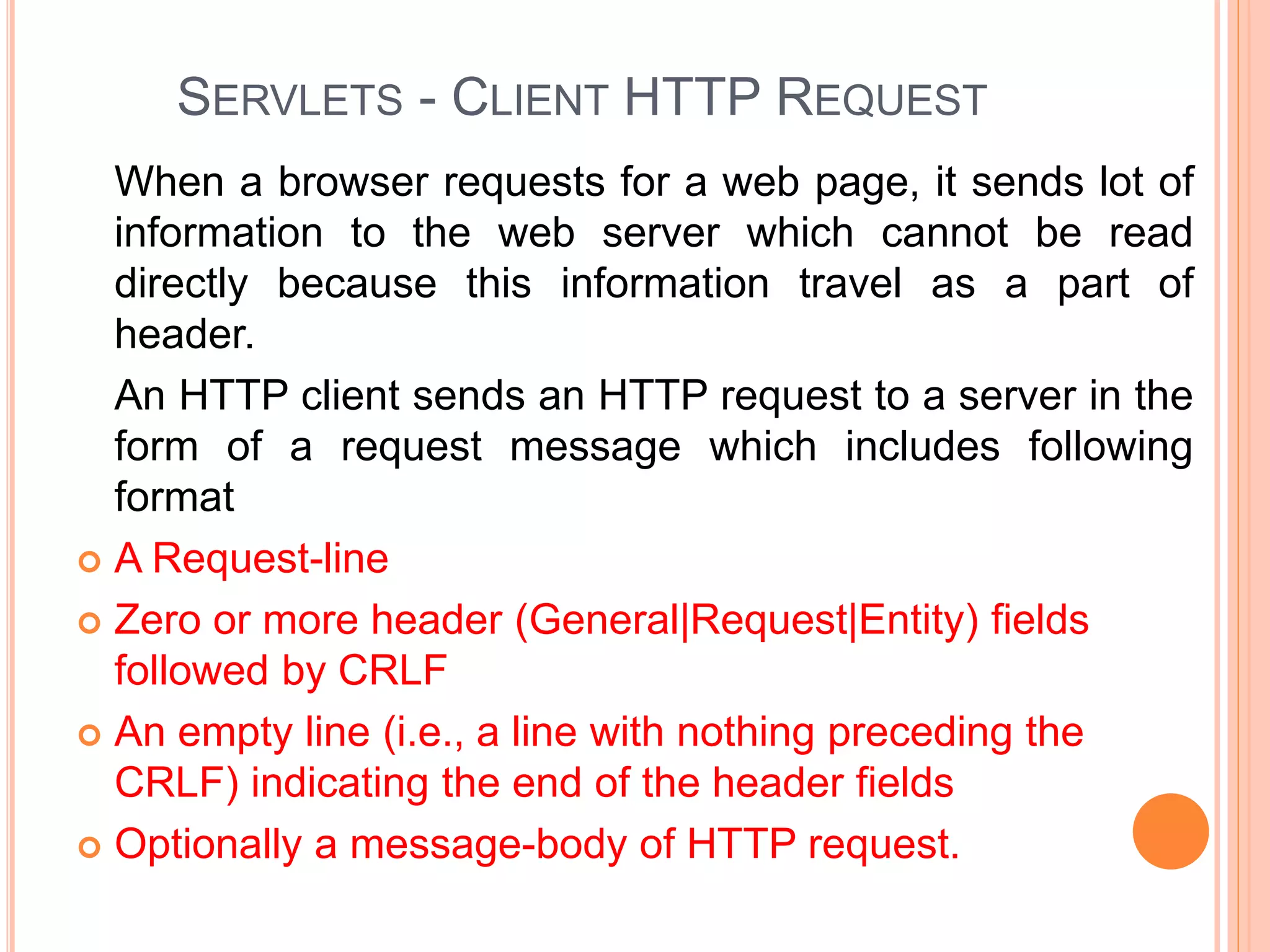 SERVLETS - CLIENT HTTP REQUEST
When a browser requests for a web page, it sends lot of
information to the web server which cannot be read
directly because this information travel as a part of
header.
An HTTP client sends an HTTP request to a server in the
form of a request message which includes following
format
 A Request-line
 Zero or more header (General|Request|Entity) fields
followed by CRLF
 An empty line (i.e., a line with nothing preceding the
CRLF) indicating the end of the header fields
 Optionally a message-body of HTTP request.
 