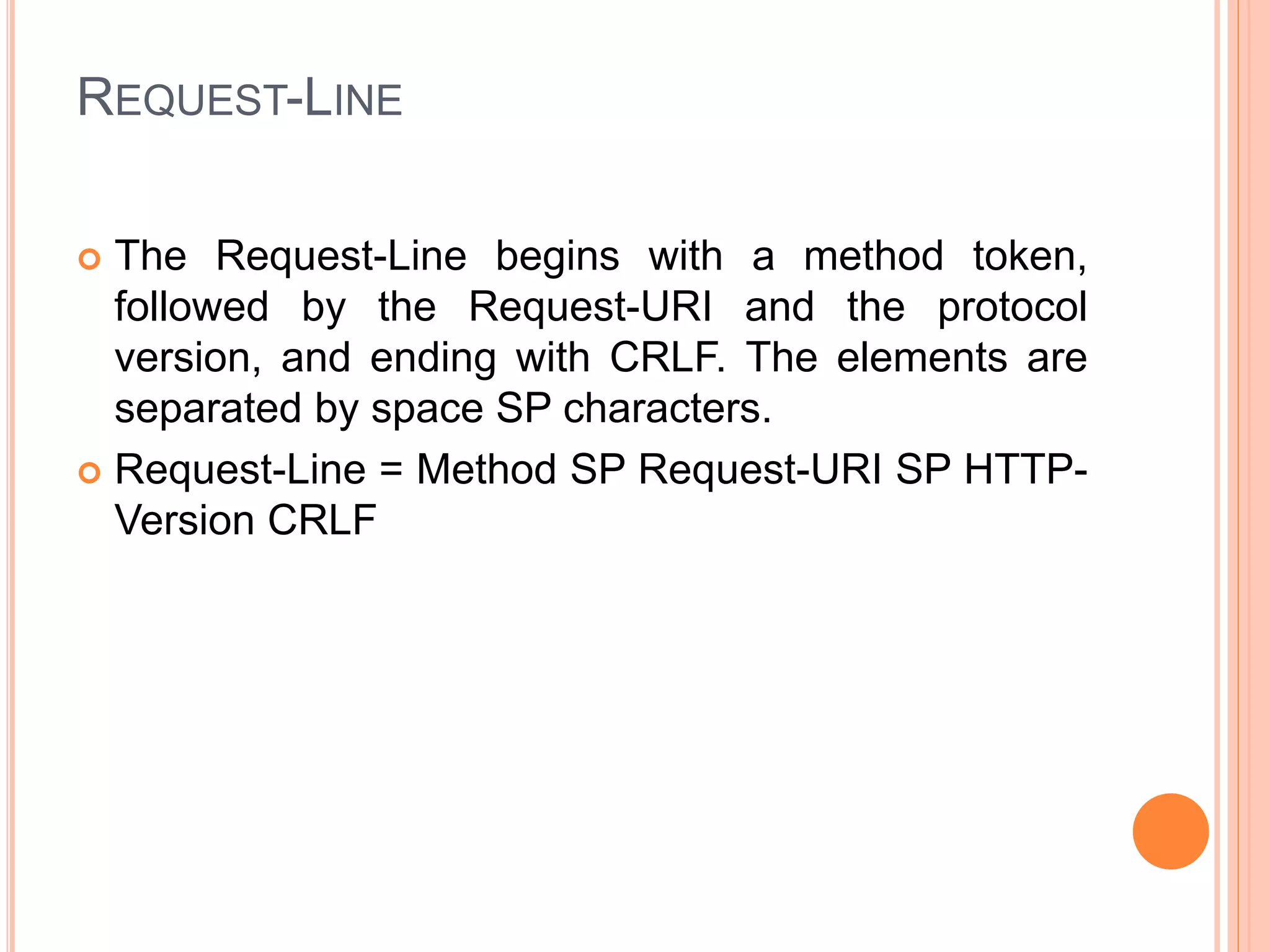 REQUEST-LINE
 The Request-Line begins with a method token,
followed by the Request-URI and the protocol
version, and ending with CRLF. The elements are
separated by space SP characters.
 Request-Line = Method SP Request-URI SP HTTP-
Version CRLF
 