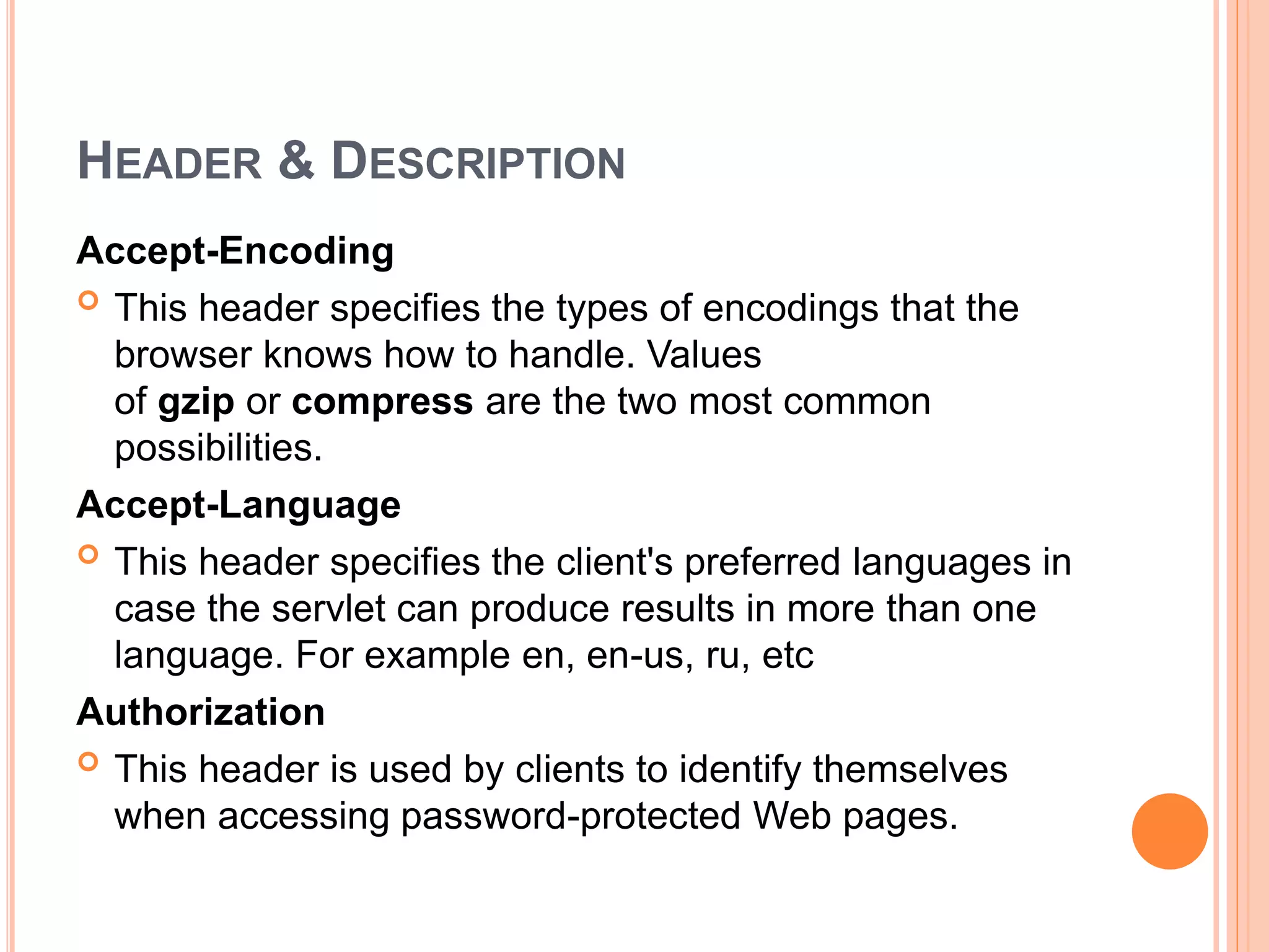 HEADER & DESCRIPTION
Accept-Encoding
 This header specifies the types of encodings that the
browser knows how to handle. Values
of gzip or compress are the two most common
possibilities.
Accept-Language
 This header specifies the client's preferred languages in
case the servlet can produce results in more than one
language. For example en, en-us, ru, etc
Authorization
 This header is used by clients to identify themselves
when accessing password-protected Web pages.
 