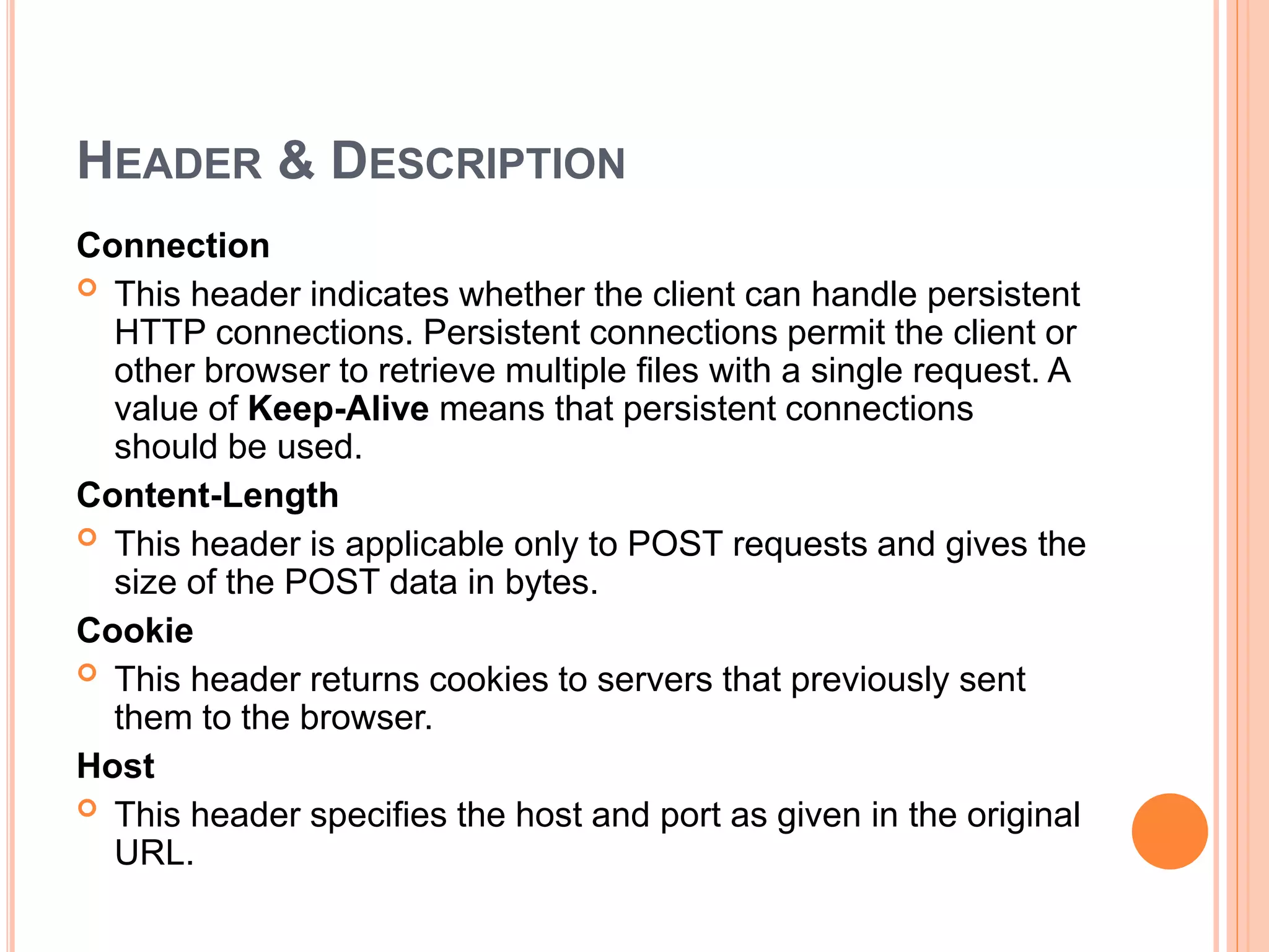 HEADER & DESCRIPTION
Connection
 This header indicates whether the client can handle persistent
HTTP connections. Persistent connections permit the client or
other browser to retrieve multiple files with a single request. A
value of Keep-Alive means that persistent connections
should be used.
Content-Length
 This header is applicable only to POST requests and gives the
size of the POST data in bytes.
Cookie
 This header returns cookies to servers that previously sent
them to the browser.
Host
 This header specifies the host and port as given in the original
URL.
 