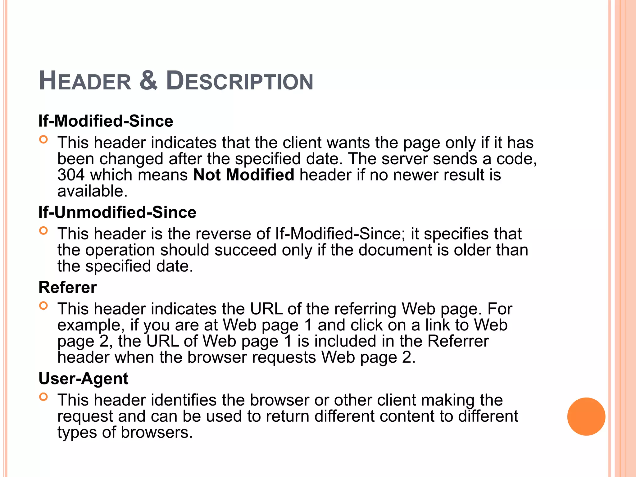 HEADER & DESCRIPTION
If-Modified-Since
 This header indicates that the client wants the page only if it has
been changed after the specified date. The server sends a code,
304 which means Not Modified header if no newer result is
available.
If-Unmodified-Since
 This header is the reverse of If-Modified-Since; it specifies that
the operation should succeed only if the document is older than
the specified date.
Referer
 This header indicates the URL of the referring Web page. For
example, if you are at Web page 1 and click on a link to Web
page 2, the URL of Web page 1 is included in the Referrer
header when the browser requests Web page 2.
User-Agent
 This header identifies the browser or other client making the
request and can be used to return different content to different
types of browsers.
 