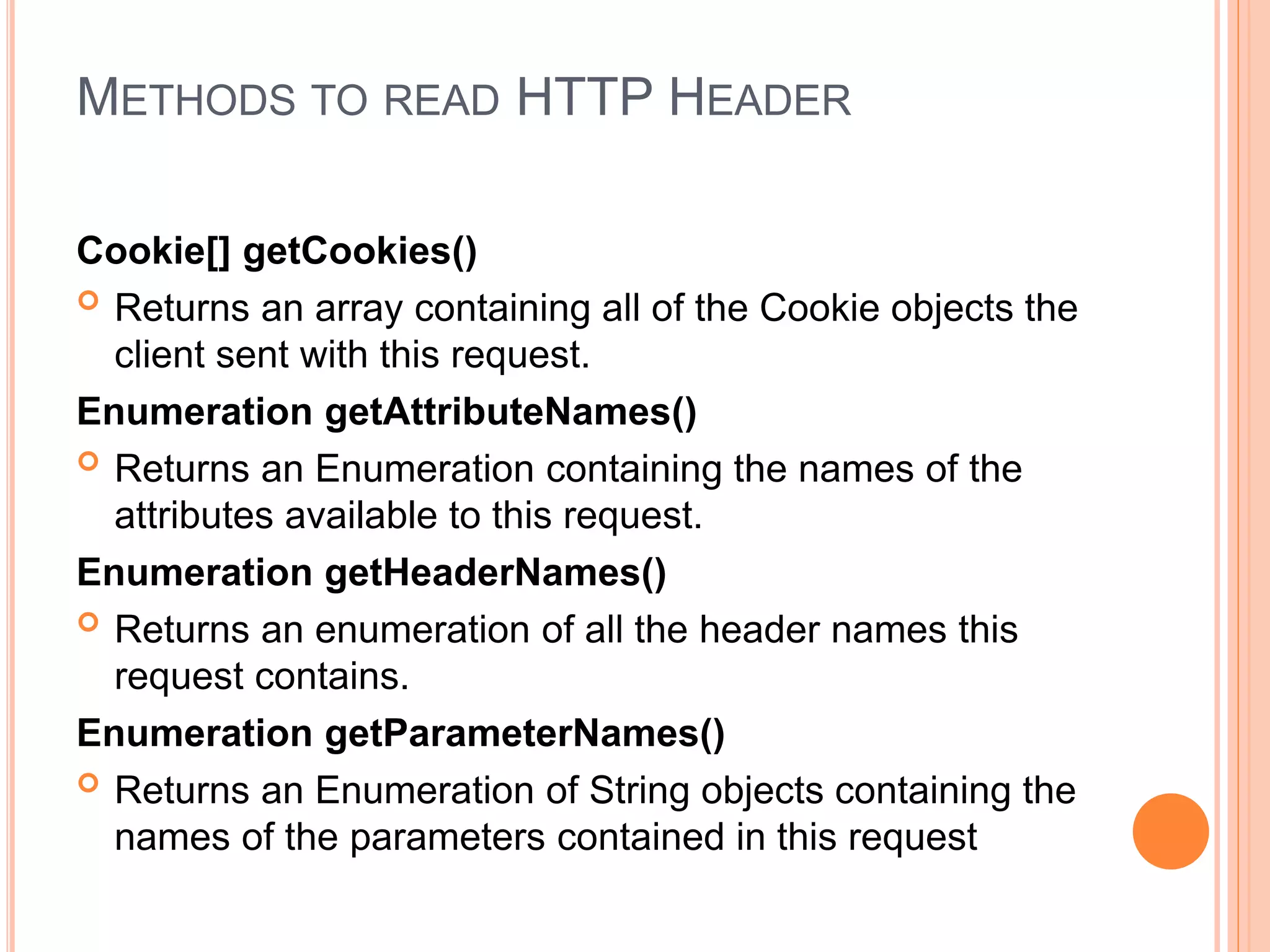 METHODS TO READ HTTP HEADER
Cookie[] getCookies()
 Returns an array containing all of the Cookie objects the
client sent with this request.
Enumeration getAttributeNames()
 Returns an Enumeration containing the names of the
attributes available to this request.
Enumeration getHeaderNames()
 Returns an enumeration of all the header names this
request contains.
Enumeration getParameterNames()
 Returns an Enumeration of String objects containing the
names of the parameters contained in this request
 