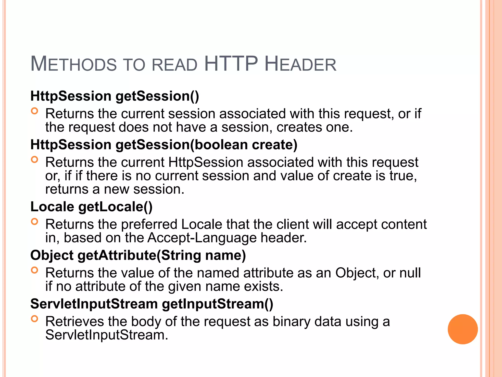 METHODS TO READ HTTP HEADER
HttpSession getSession()
 Returns the current session associated with this request, or if
the request does not have a session, creates one.
HttpSession getSession(boolean create)
 Returns the current HttpSession associated with this request
or, if if there is no current session and value of create is true,
returns a new session.
Locale getLocale()
 Returns the preferred Locale that the client will accept content
in, based on the Accept-Language header.
Object getAttribute(String name)
 Returns the value of the named attribute as an Object, or null
if no attribute of the given name exists.
ServletInputStream getInputStream()
 Retrieves the body of the request as binary data using a
ServletInputStream.
 